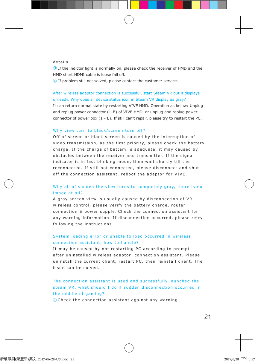 21details.③ If the indictor light is normally on, please check the receiver of HMD and the HMD short HDMI cable is loose fall off.   ④If problem still not solved, please contact the customer service.After wireless adaptor connection is successful, start Steam VR but it displays unready. Why does all device status icon in Steam VR display as gray?It can return normal state by restarting VIVE HMD. Operation as below: Unplug and replug power connector (1-B) of VIVE HMD, or unplug and replug power connector of power box (1 - E). If still can't repair, please try to restart the PC.Why view turn to black/screen turn off?Off of screen or black screen is caused by the interruption of video transmission, as the first priority, please check the battery charge. If the charge of battery is adequate, it may caused by obstacles between the receiver and transmitter. If the signal indicator is in fast blinking mode, then wait shortly till the reconnected. If still not connected, please disconnect and shut off the connection assistant, reboot the adaptor for VIVE.Why all of sudden the view turns to completely gray, there is no image at all?A gray screen view is usually caused by disconnection of VR wireless control, please verify the battery charge, router connection &amp; power supply. Check the connection assistant for any warning information. If disconnection occurred, please retry following the instructions.System loading error or unable to load occurred in wireless connection assistant, how to handle?It may be caused by not restarting PC according to prompt after uninstalled wireless adaptor  connection assistant. Please uninstall the current client, restart PC, then reinstall client. The issue can be solved.The connection assistant is used and successfully launched the steam VR, what should I do if sudden disconnection occurred in the middle of gaming?    ①Check the connection assistant against any warning 新版印刷(无蓝牙)英文  2017-06-28-US.indd   21 2017/6/28   下午3:57