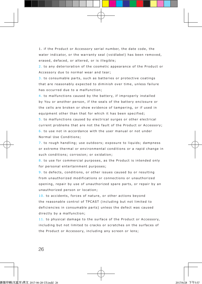 261. if the Product or Accessory serial number, the date code, the water indicator, or the warranty seal (voidlabel) has been removed, erased, defaced, or altered, or is illegible;2. to any deterioration of the cosmetic appearance of the Product or Accessory due to normal wear and tear;3. to consumable parts, such as batteries or protective coatings that are reasonably expected to diminish over time, unless failure has occurred due to a malfunction;4. to malfunctions caused by the battery, if improperly installed by You or another person, if the seals of the battery enclosure or the cells are broken or show evidence of tampering, or if used in equipment other than that for which it has been specified;5. to malfunctions caused by electrical surges or other electrical current problems that are not the fault of the Product or Accessory;6. to use not in accordance with the user manual or not under Normal Use Conditions;7. to rough handling; use outdoors; exposure to liquids; dampness or extreme thermal or environmental conditions or a rapid change in such conditions; corrosion; or oxidation;8. to use for commercial purposes, as the Product is intended only for personal entertainment purposes;9. to defects, conditions, or other issues caused by or resulting from unauthorized modifications or connections or unauthorized opening, repair by use of unauthorized spare parts, or repair by an unauthorized person or location;10. to accidents, forces of nature, or other actions beyond the reasonable control of TPCAST (including but not limited to deficiencies in consumable parts) unless the defect was caused directly by a malfunction;11. to physical damage to the surface of the Product or Accessory, including but not limited to cracks or scratches on the surfaces of the Product or Accessory, including any screen or lens; 新版印刷(无蓝牙)英文  2017-06-28-US.indd   26 2017/6/28   下午3:57