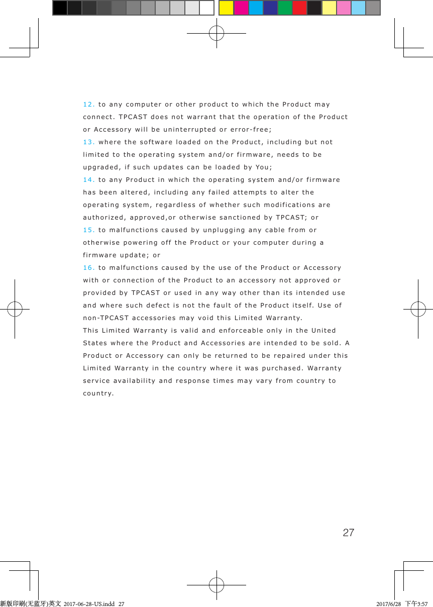 2712. to any computer or other product to which the Product may connect. TPCAST does not warrant that the operation of the Product or Accessory will be uninterrupted or error-free;13. where the software loaded on the Product, including but not limited to the operating system and/or firmware, needs to be upgraded, if such updates can be loaded by You;14. to any Product in which the operating system and/or firmware has been altered, including any failed attempts to alter the operating system, regardless of whether such modifications are authorized, approved,or otherwise sanctioned by TPCAST; or15. to malfunctions caused by unplugging any cable from or otherwise powering off the Product or your computer during a firmware update; or16. to malfunctions caused by the use of the Product or Accessory with or connection of the Product to an accessory not approved or provided by TPCAST or used in any way other than its intended use and where such defect is not the fault of the Product itself. Use of non-TPCAST accessories may void this Limited Warranty.This Limited Warranty is valid and enforceable only in the United States where the Product and Accessories are intended to be sold. A Product or Accessory can only be returned to be repaired under this Limited Warranty in the country where it was purchased. Warranty service availability and response times may vary from country to country.新版印刷(无蓝牙)英文  2017-06-28-US.indd   27 2017/6/28   下午3:57