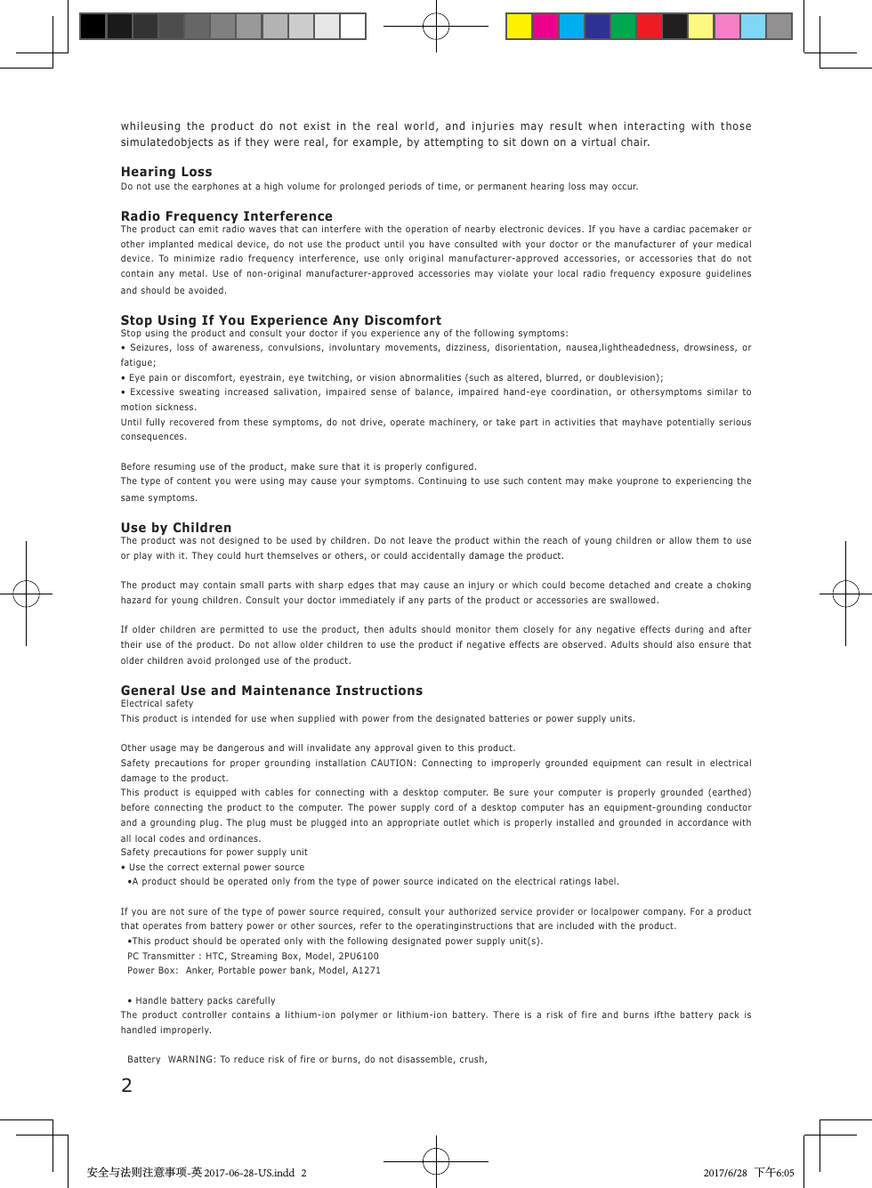 2whileusing the product do not exist in the real world, and injuries may result when interacting with those simulatedobjects as if they were real, for example, by attempting to sit down on a virtual chair.Hearing LossDo not use the earphones at a high volume for prolonged periods of time, or permanent hearing loss may occur.Radio Frequency InterferenceThe product can emit radio waves that can interfere with the operation of nearby electronic devices. If you have a cardiac pacemaker or other implanted medical device, do not use the product until you have consulted with your doctor or the manufacturer of your medical device. To minimize radio frequency interference, use only original manufacturer-approved accessories, or accessories that do not contain any metal. Use of non-original manufacturer-approved accessories may violate your local radio frequency exposure guidelines and should be avoided.Stop Using If You Experience Any DiscomfortStop using the product and consult your doctor if you experience any of the following symptoms:&bull; Seizures, loss of awareness, convulsions, involuntary movements, dizziness, disorientation, nausea,lightheadedness, drowsiness, or fatigue;&bull; Eye pain or discomfort, eyestrain, eye twitching, or vision abnormalities (such as altered, blurred, or doublevision);&bull; Excessive sweating increased salivation, impaired sense of balance, impaired hand-eye coordination, or othersymptoms similar to motion sickness.Until fully recovered from these symptoms, do not drive, operate machinery, or take part in activities that mayhave potentially serious consequences.Before resuming use of the product, make sure that it is properly configured.The type of content you were using may cause your symptoms. Continuing to use such content may make youprone to experiencing the same symptoms.Use by ChildrenThe product was not designed to be used by children. Do not leave the product within the reach of young children or allow them to use or play with it. They could hurt themselves or others, or could accidentally damage the product.The product may contain small parts with sharp edges that may cause an injury or which could become detached and create a choking hazard for young children. Consult your doctor immediately if any parts of the product or accessories are swallowed.If older children are permitted to use the product, then adults should monitor them closely for any negative effects during and after their use of the product. Do not allow older children to use the product if negative effects are observed. Adults should also ensure that older children avoid prolonged use of the product.General Use and Maintenance InstructionsElectrical safetyThis product is intended for use when supplied with power from the designated batteries or power supply units.Other usage may be dangerous and will invalidate any approval given to this product.Safety precautions for proper grounding installation CAUTION: Connecting to improperly grounded equipment can result in electrical damage to the product.This product is equipped with cables for connecting with a desktop computer. Be sure your computer is properly grounded (earthed) before connecting the product to the computer. The power supply cord of a desktop computer has an equipment-grounding conductor and a grounding plug. The plug must be plugged into an appropriate outlet which is properly installed and grounded in accordance with all local codes and ordinances.Safety precautions for power supply unit&bull; Use the correct external power source  &bull;A product should be operated only from the type of power source indicated on the electrical ratings label.If you are not sure of the type of power source required, consult your authorized service provider or localpower company. For a product that operates from battery power or other sources, refer to the operatinginstructions that are included with the product.  &bull;This product should be operated only with the following designated power supply unit(s).  PC Transmitter : HTC, Streaming Box, Model, 2PU6100  Power Box:  Anker, Portable power bank, Model, A1271  &bull; Handle battery packs carefullyThe product controller contains a lithium-ion polymer or lithium-ion battery. There is a risk of fire and burns ifthe battery pack is handled improperly.  Battery  WARNING: To reduce risk of fire or burns, do not disassemble, crush,安全与法则注意事项-英 2017-06-28-US.indd   2 2017/6/28   下午6:05