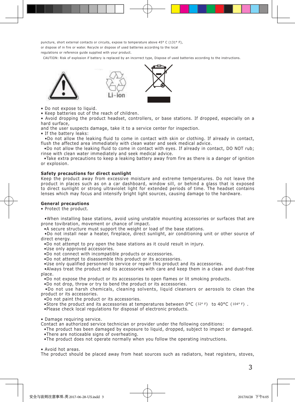 3puncture, short external contacts or circuits, expose to temperature above 45&deg; C (131&deg; F),or dispose of in fire or water. Recycle or dispose of used batteries according to the localregulations or reference guide supplied with your product.  CAUTION: Risk of explosion if battery is replaced by an incorrect type, Dispose of used batteries according to the instructions.&bull; Do not expose to liquid.&bull; Keep batteries out of the reach of children.&bull; Avoid dropping the product headset, controllers, or base stations. If dropped, especially on a hard surface,and the user suspects damage, take it to a service center for inspection.&bull; If the battery leaks:  &bull;Do not allow the leaking fluid to come in contact with skin or clothing. If already in contact, flush the affected area immediately with clean water and seek medical advice.  &bull;Do not allow the leaking fluid to come in contact with eyes. If already in contact, DO NOT rub; rinse with clean water immediately and seek medical advice.  &bull;Take extra precautions to keep a leaking battery away from fire as there is a danger of ignition or explosion.Safety precautions for direct sunlightKeep the product away from excessive moisture and extreme temperatures. Do not leave the product in places such as on a car dashboard, window sill, or behind a glass that is exposed to direct sunlight or strong ultraviolet light for extended periods of time. The headset contains lenses which may focus and intensify bright light sources, causing damage to the hardware.General precautions&bull; Protect the product.  &bull;When installing base stations, avoid using unstable mounting accessories or surfaces that are prone tovibration, movement or chance of impact.  &bull;A secure structure must support the weight or load of the base stations.  &bull;Do not install near a heater, fireplace, direct sunlight, air conditioning unit or other source of direct energy.  &bull;Do not attempt to pry open the base stations as it could result in injury.  &bull;Use only approved accessories.  &bull;Do not connect with incompatible products or accessories.  &bull;Do not attempt to disassemble this product or its accessories.  &bull;Use only qualified personnel to service or repair this product and its accessories.  &bull;Always treat the product and its accessories with care and keep them in a clean and dust-free place.  &bull;Do not expose the product or its accessories to open flames or lit smoking products.  &bull;Do not drop, throw or try to bend the product or its accessories.  &bull;Do not use harsh chemicals, cleaning solvents, liquid cleansers or aerosols to clean the product or its accessories.  &bull;Do not paint the product or its accessories.  &bull;Store the product and its accessories at temperatures between 0&deg;C（32&deg; F） to 40&deg;C（104&deg; F）.  &bull;Please check local regulations for disposal of electronic products.&bull; Damage requiring service.Contact an authorized service technician or provider under the following conditions:  &bull;The product has been damaged by exposure to liquid, dropped, subject to impact or damaged.  &bull;There are noticeable signs of overheating.  &bull;The product does not operate normally when you follow the operating instructions.&bull; Avoid hot areas.The product should be placed away from heat sources such as radiators, heat registers, stoves, 安全与法则注意事项-英 2017-06-28-US.indd   3 2017/6/28   下午6:05