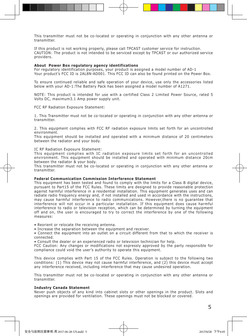 5This transmitter must not be co-located or operating in conjunction with any other antenna or transmitter.If this product is not working properly, please call TPCAST customer service for instruction.CAUTION: The product is not intended to be serviced except by TPCAST or our authorized service providers.About  Power Box regulatory agency identificationsFor regulatory identification purposes, your product is assigned a model number of AD-1Your product&rsquo;s FCC ID is 2AL8N-AD001. This FCC ID can also be found printed on the Power Box.To ensure continued reliable and safe operation of your device, use only the accessories listed below with your AD-1:The Battery Pack has been assigned a model number of A1271.NOTE: This product is intended for use with a certified Class 2 Limited Power Source, rated 5 Volts DC, maximum3.1 Amp power supply unit.FCC RF Radiation Exposure Statement:1. This Transmitter must not be co-located or operating in conjunction with any other antenna or transmitter.2. This equipment complies with FCC RF radiation exposure limits set forth for an uncontrolled environment.This equipment should be installed and operated with a minimum distance of 20 centimeters between the radiator and your body. IC RF Radiation Exposure Statement:This equipment complies with IC radiation exposure limits set forth for an uncontrolled environment. This equipment should be installed and operated with minimum distance 20cm between the radiator &amp; your body.This transmitter must not be co-located or operating in conjunction with any other antenna or transmitter.Federal Communication Commission Interference StatementThis equipment has been tested and found to comply with the limits for a Class B digital device, pursuant to Part15 of the FCC Rules. These limits are designed to provide reasonable protection against harmful interference in a residential installation. This equipment generates uses and can radiate radio frequency energy and, if not installed and used in accordance with the instructions, may cause harmful interference to radio communications. However,there is no guarantee that interference will not occur in a particular installation. If this equipment does cause harmful interference to radio or television reception, which can be determined by turning the equipment off and on, the user is encouraged to try to correct the interference by one of the following measures:&bull; Reorient or relocate the receiving antenna.&bull; Increase the separation between the equipment and receiver.&bull; Connect the equipment into an outlet on a circuit different from that to which the receiver is connected.&bull; Consult the dealer or an experienced radio or television technician for help.FCC Caution: Any changes or modifications not expressly approved by the party responsible for compliance could void the user&rsquo;s authority to operate this equipment.This device complies with Part 15 of the FCC Rules. Operation is subject to the following two conditions: (1) This device may not cause harmful interference, and (2) this device must accept any interference received, including interference that may cause undesired operation.This transmitter must not be co-located or operating in conjunction with any other antenna or transmitter.Industry Canada StatementNever push objects of any kind into cabinet slots or other openings in the product. Slots and openings are provided for ventilation. These openings must not be blocked or covered.安全与法则注意事项-英 2017-06-28-US.indd   5 2017/6/28   下午6:05