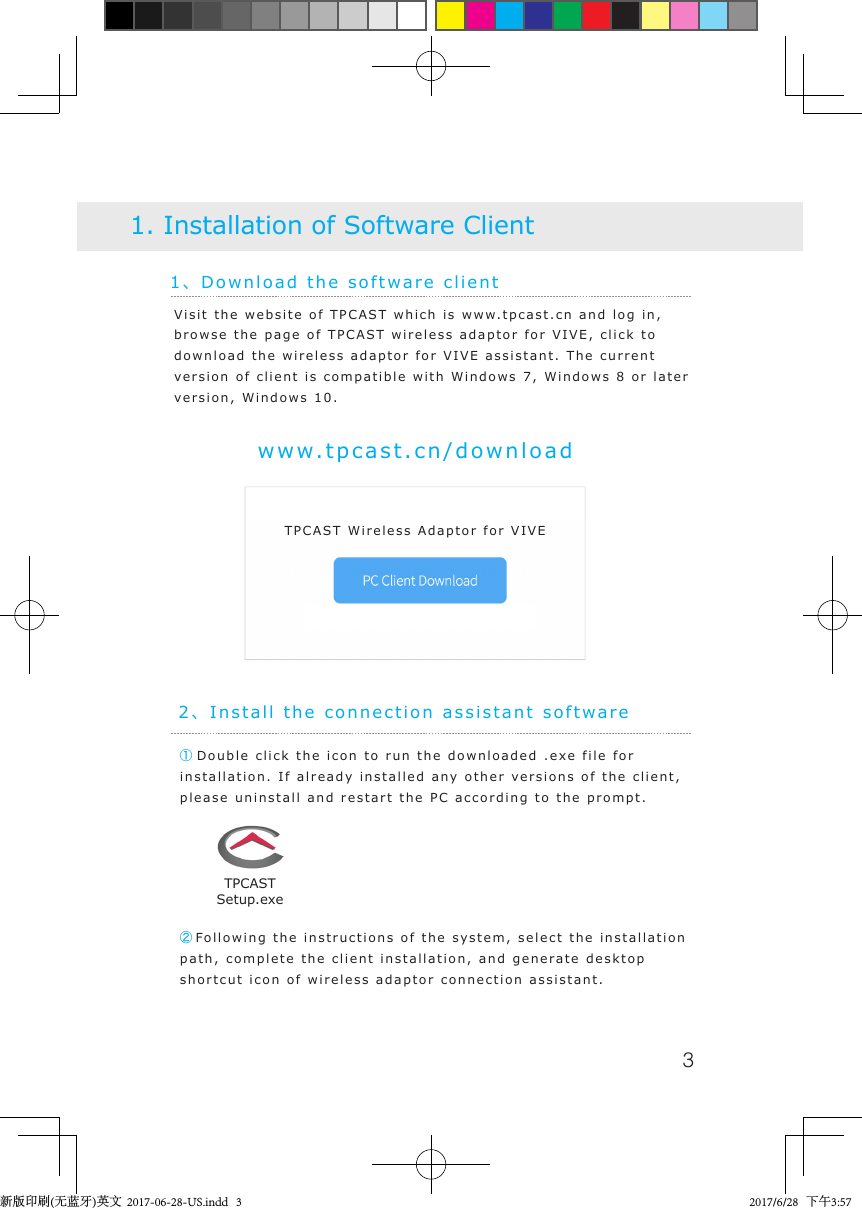 31、Download the software client1. Installation of Software Clientwww.tpcast.cn/downloadVisit the website of TPCAST which is www.tpcast.cn and log in, browse the page of TPCAST wireless adaptor for VIVE, click to download the wireless adaptor for VIVE assistant. The current version of client is compatible with Windows 7, Windows 8 or later version, Windows 10.① Double click the icon to run the downloaded .exe file for installation. If already installed any other versions of the client, please uninstall and restart the PC according to the prompt.2、Install the connection assistant software②Following the instructions of the system, select the installation path, complete the client installation, and generate desktop shortcut icon of wireless adaptor connection assistant.TPCASTSetup.exeTPCAST Wireless Adaptor for VIVETPCAST Wireless Adaptor for VIVE新版印刷(无蓝牙)英文  2017-06-28-US.indd   3 2017/6/28   下午3:57