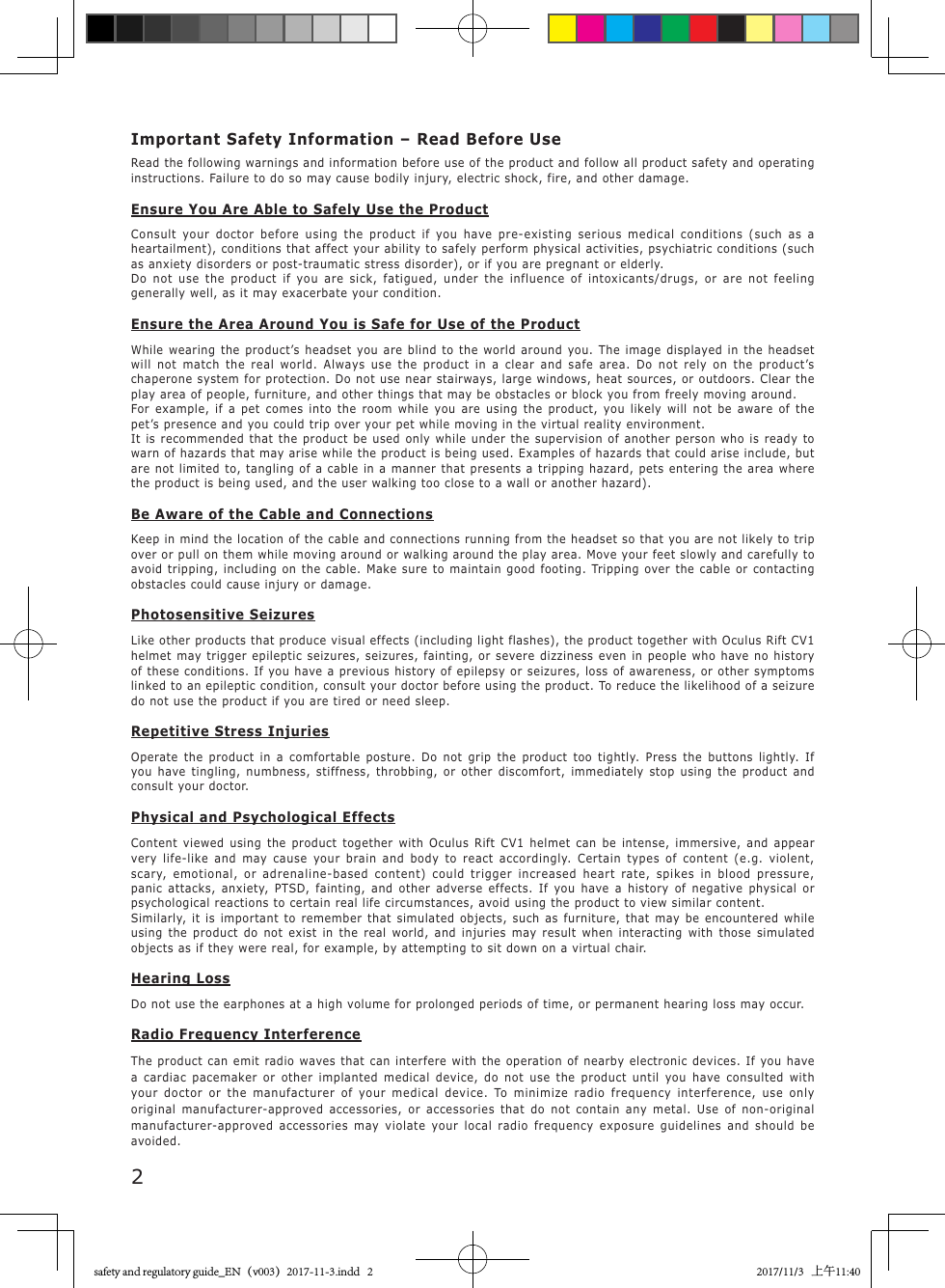 2Important Safety Information &ndash; Read Before UseRead the following warnings and information before use of the product and follow all product safety and operating instructions. Failure to do so may cause bodily injury, electric shock, fire, and other damage.Ensure You Are Able to Safely Use the ProductConsult your doctor before using the product if you have pre-existing serious medical conditions (such as a heartailment), conditions that affect your ability to safely perform physical activities, psychiatric conditions (such as anxiety disorders or post-traumatic stress disorder), or if you are pregnant or elderly.Do not use the product if you are sick, fatigued, under the influence of intoxicants/drugs, or are not feeling generally well, as it may exacerbate your condition.Ensure the Area Around You is Safe for Use of the ProductWhile wearing the product&rsquo;s headset you are blind to the world around you. The image displayed in the headset will not match the real world. Always use the product in a clear and safe area. Do not rely on the product&rsquo;s chaperone system for protection. Do not use near stairways, large windows, heat sources, or outdoors. Clear the play area of people, furniture, and other things that may be obstacles or block you from freely moving around.For example, if a pet comes into the room while you are using the product, you likely will not be aware of the pet&rsquo;s presence and you could trip over your pet while moving in the virtual reality environment.It is recommended that the product be used only while under the supervision of another person who is ready to warn of hazards that may arise while the product is being used. Examples of hazards that could arise include, but are not limited to, tangling of a cable in a manner that presents a tripping hazard, pets entering the area where the product is being used, and the user walking too close to a wall or another hazard).Be Aware of the Cable and ConnectionsKeep in mind the location of the cable and connections running from the headset so that you are not likely to trip over or pull on them while moving around or walking around the play area. Move your feet slowly and carefully to avoid tripping, including on the cable. Make sure to maintain good footing. Tripping over the cable or contacting obstacles could cause injury or damage.Photosensitive SeizuresLike other products that produce visual effects (including light flashes), the product together with Oculus Rift CV1 helmet may trigger epileptic seizures, seizures, fainting, or severe dizziness even in people who have no history of these conditions. If you have a previous history of epilepsy or seizures, loss of awareness, or other symptoms linked to an epileptic condition, consult your doctor before using the product. To reduce the likelihood of a seizure do not use the product if you are tired or need sleep.Repetitive Stress InjuriesOperate the product in a comfortable posture. Do not grip the product too tightly. Press the buttons lightly. If you have tingling, numbness, stiffness, throbbing, or other discomfort, immediately stop using the product and consult your doctor.Physical and Psychological EffectsContent viewed using the product together with Oculus Rift CV1 helmet can be intense, immersive, and appear very life-like and may cause your brain and body to react accordingly. Certain types of content (e.g. violent, scary, emotional, or adrenaline-based content) could trigger increased heart rate, spikes in blood pressure, panic attacks, anxiety, PTSD, fainting, and other adverse effects. If you have a history of negative physical or psychological reactions to certain real life circumstances, avoid using the product to view similar content.Similarly, it is important to remember that simulated objects, such as furniture, that may be encountered while using the product do not exist in the real world, and injuries may result when interacting with those simulated objects as if they were real, for example, by attempting to sit down on a virtual chair.Hearing LossDo not use the earphones at a high volume for prolonged periods of time, or permanent hearing loss may occur.Radio Frequency InterferenceThe product can emit radio waves that can interfere with the operation of nearby electronic devices. If you have a cardiac pacemaker or other implanted medical device, do not use the product until you have consulted with your doctor or the manufacturer of your medical device. To minimize radio frequency interference, use only original manufacturer-approved accessories, or accessories that do not contain any metal. Use of non-original manufacturer-approved accessories may violate your local radio frequency exposure guidelines and should be avoided.safety and regulatory guide_EN（v003）2017-11-3.indd   2 2017/11/3   上午11:40