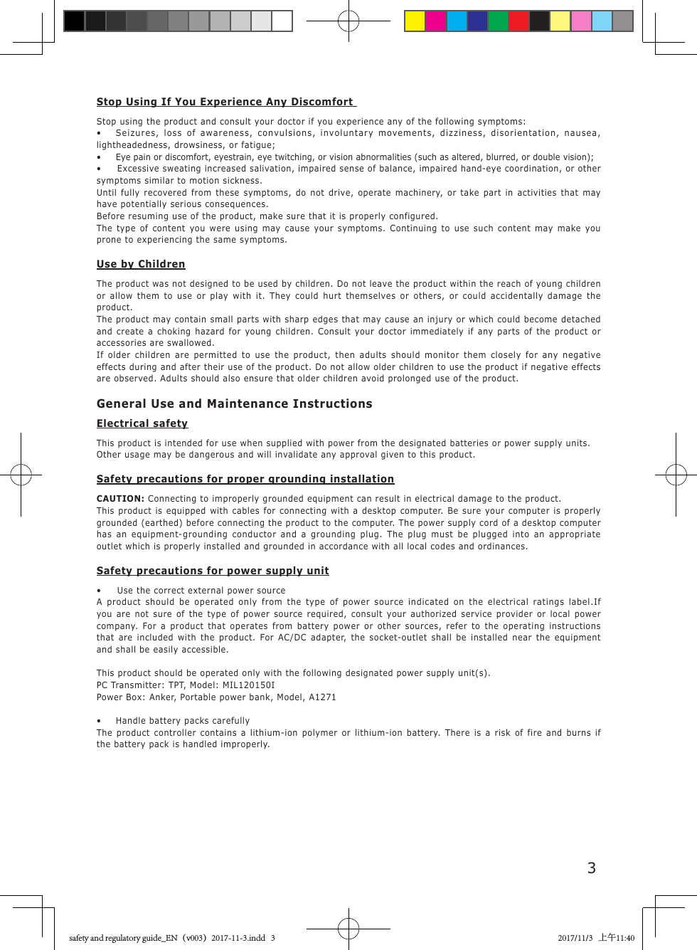 3Stop Using If You Experience Any Discomfort Stop using the product and consult your doctor if you experience any of the following symptoms:&bull;   Seizures, loss of awareness, convulsions, involuntary movements, dizziness, disorientation, nausea, lightheadedness, drowsiness, or fatigue;&bull;  Eye pain or discomfort, eyestrain, eye twitching, or vision abnormalities (such as altered, blurred, or double vision);&bull;   Excessive sweating increased salivation, impaired sense of balance, impaired hand-eye coordination, or other symptoms similar to motion sickness.Until fully recovered from these symptoms, do not drive, operate machinery, or take part in activities that may have potentially serious consequences.Before resuming use of the product, make sure that it is properly configured.The type of content you were using may cause your symptoms. Continuing to use such content may make you prone to experiencing the same symptoms.Use by ChildrenThe product was not designed to be used by children. Do not leave the product within the reach of young children or allow them to use or play with it. They could hurt themselves or others, or could accidentally damage the product.The product may contain small parts with sharp edges that may cause an injury or which could become detached and create a choking hazard for young children. Consult your doctor immediately if any parts of the product or accessories are swallowed.If older children are permitted to use the product, then adults should monitor them closely for any negative effects during and after their use of the product. Do not allow older children to use the product if negative effects are observed. Adults should also ensure that older children avoid prolonged use of the product.General Use and Maintenance InstructionsElectrical safetyThis product is intended for use when supplied with power from the designated batteries or power supply units.Other usage may be dangerous and will invalidate any approval given to this product.Safety precautions for proper grounding installationCAUTION: Connecting to improperly grounded equipment can result in electrical damage to the product.This product is equipped with cables for connecting with a desktop computer. Be sure your computer is properly grounded (earthed) before connecting the product to the computer. The power supply cord of a desktop computer has an equipment-grounding conductor and a grounding plug. The plug must be plugged into an appropriate outlet which is properly installed and grounded in accordance with all local codes and ordinances.Safety precautions for power supply unit&bull;  Use the correct external power sourceA product should be operated only from the type of power source indicated on the electrical ratings label.If you are not sure of the type of power source required, consult your authorized service provider or local power company. For a product that operates from battery power or other sources, refer to the operating instructions that are included with the product. For AC/DC adapter, the socket-outlet shall be installed near the equipment and shall be easily accessible.This product should be operated only with the following designated power supply unit(s).PC Transmitter: TPT, Model: MIL120150I Power Box: Anker, Portable power bank, Model, A1271&bull;  Handle battery packs carefullyThe product controller contains a lithium-ion polymer or lithium-ion battery. There is a risk of fire and burns if the battery pack is handled improperly.safety and regulatory guide_EN（v003）2017-11-3.indd   3 2017/11/3   上午11:40