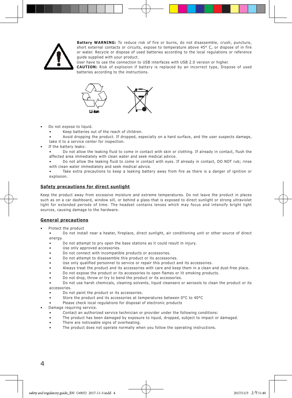 4 Battery  WARNING:  To reduce risk of fire or burns, do not disassemble, crush, puncture, short external contacts or circuits, expose to temperature above 45&deg; C, or dispose of in fire or water. Recycle or dispose of used batteries according to the local regulations or reference guide supplied with your product.User have to use the connection to USB interfaces with USB 2.0 version or higher.CAUTION:  Risk of explosion if battery is replaced by an incorrect type, Dispose of used batteries according to the instructions.                           &bull;   Do not expose to liquid.&bull;  Keep batteries out of the reach of children.&bull;  Avoid dropping the product. If dropped, especially on a hard surface, and the user suspects damage, take it to a service center for inspection.&bull;  If the battery leaks:&bull;  Do not allow the leaking fluid to come in contact with skin or clothing. If already in contact, flush the affected area immediately with clean water and seek medical advice.&bull;  Do not allow the leaking fluid to come in contact with eyes. If already in contact, DO NOT rub; rinse with clean water immediately and seek medical advice.&bull;  Take extra precautions to keep a leaking battery away from fire as there is a danger of ignition or explosion.Safety precautions for direct sunlightKeep the product away from excessive moisture and extreme temperatures. Do not leave the product in places such as on a car dashboard, window sill, or behind a glass that is exposed to direct sunlight or strong ultraviolet light for extended periods of time. The headset contains lenses which may focus and intensify bright light sources, causing damage to the hardware.General precautions&bull;  Protect the product&bull;  Do not install near a heater, fireplace, direct sunlight, air conditioning unit or other source of direct energy.&bull;  Do not attempt to pry open the base stations as it could result in injury.&bull;  Use only approved accessories.&bull;  Do not connect with incompatible products or accessories.&bull;  Do not attempt to disassemble this product or its accessories.&bull;  Use only qualified personnel to service or repair this product and its accessories.&bull;  Always treat the product and its accessories with care and keep them in a clean and dust-free place.&bull;  Do not expose the product or its accessories to open flames or lit smoking products.&bull;  Do not drop, throw or try to bend the product or its accessories.&bull;  Do not use harsh chemicals, cleaning solvents, liquid cleansers or aerosols to clean the product or its accessories.&bull;  Do not paint the product or its accessories.&bull;  Store the product and its accessories at temperatures between 0&deg;C to 40&deg;C&bull;  Please check local regulations for disposal of electronic products&bull;  Damage requiring service.&bull;  Contact an authorized service technician or provider under the following conditions:&bull;  The product has been damaged by exposure to liquid, dropped, subject to impact or damaged.&bull;  There are noticeable signs of overheating.&bull;  The product does not operate normally when you follow the operating instructions.safety and regulatory guide_EN（v003）2017-11-3.indd   4 2017/11/3   上午11:40