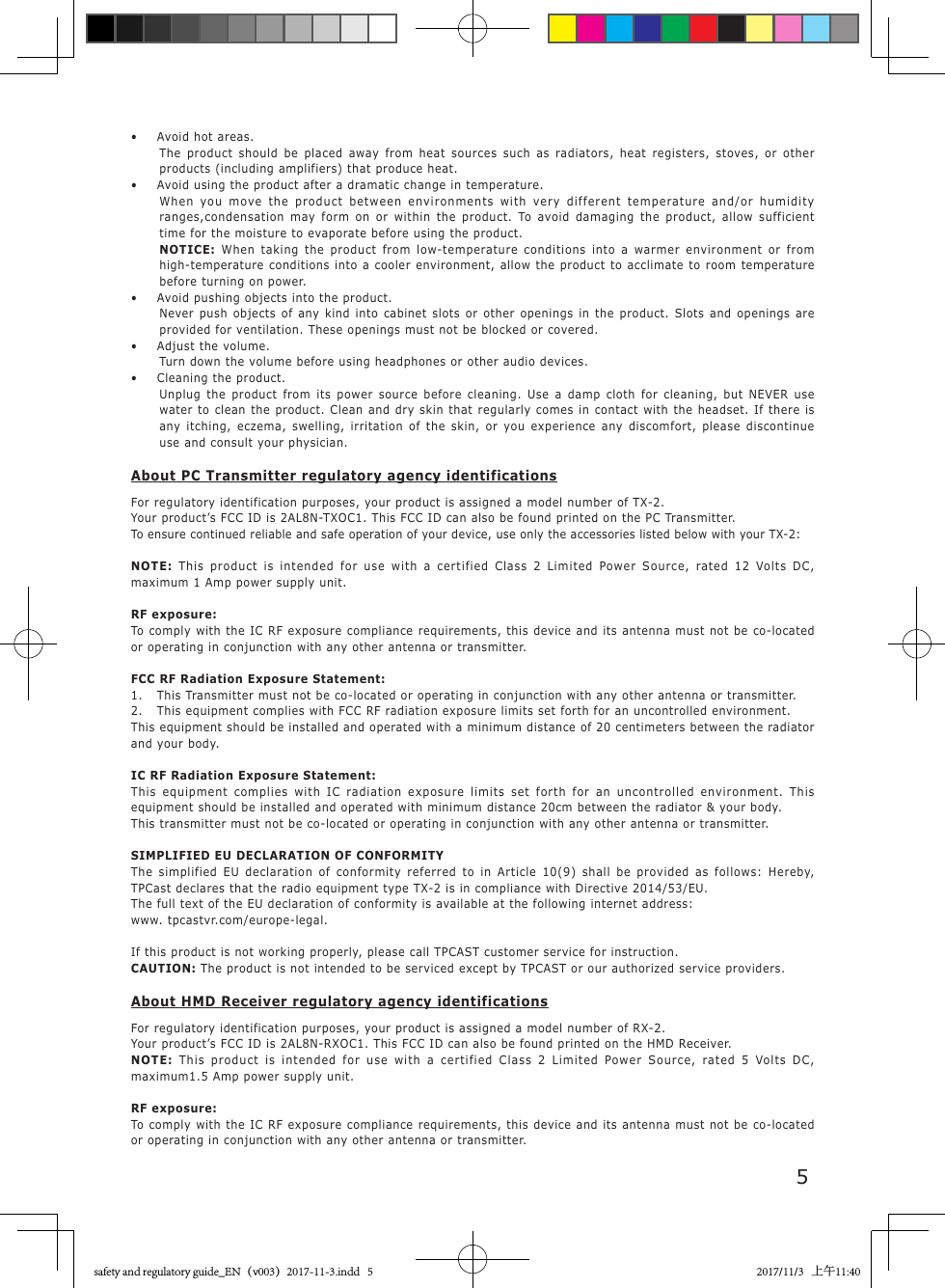 5&bull;  Avoid hot areas.The product should be placed away from heat sources such as radiators, heat registers, stoves, or other products (including amplifiers) that produce heat.&bull;  Avoid using the product after a dramatic change in temperature.When you move the product between environments with very different temperature and/or humidity ranges,condensation may form on or within the product. To avoid damaging the product, allow sufficient time for the moisture to evaporate before using the product.NOTICE: When taking the product from low-temperature conditions into a warmer environment or from high-temperature conditions into a cooler environment, allow the product to acclimate to room temperature before turning on power.&bull;  Avoid pushing objects into the product.Never push objects of any kind into cabinet slots or other openings in the product. Slots and openings are provided for ventilation. These openings must not be blocked or covered.&bull;  Adjust the volume.Turn down the volume before using headphones or other audio devices.&bull;  Cleaning the product.Unplug the product from its power source before cleaning. Use a damp cloth for cleaning, but NEVER use water to clean the product. Clean and dry skin that regularly comes in contact with the headset. If there is any itching, eczema, swelling, irritation of the skin, or you experience any discomfort, please discontinue use and consult your physician.About PC Transmitter regulatory agency identificationsFor regulatory identification purposes, your product is assigned a model number of TX-2.Your product&rsquo;s FCC ID is 2AL8N-TXOC1. This FCC ID can also be found printed on the PC Transmitter.To ensure continued reliable and safe operation of your device, use only the accessories listed below with your TX-2:NOTE:  This product is intended for use with a certified Class 2 Limited Power Source, rated 12 Volts DC, maximum 1 Amp power supply unit.RF exposure:To comply with the IC RF exposure compliance requirements, this device and its antenna must not be co-located or operating in conjunction with any other antenna or transmitter.FCC RF Radiation Exposure Statement:1.  This Transmitter must not be co-located or operating in conjunction with any other antenna or transmitter.2.  This equipment complies with FCC RF radiation exposure limits set forth for an uncontrolled environment.This equipment should be installed and operated with a minimum distance of 20 centimeters between the radiator and your body.IC RF Radiation Exposure Statement:This equipment complies with IC radiation exposure limits set forth for an uncontrolled environment. This equipment should be installed and operated with minimum distance 20cm between the radiator &amp; your body.This transmitter must not be co-located or operating in conjunction with any other antenna or transmitter.SIMPLIFIED EU DECLARATION OF CONFORMITYThe simplified EU declaration of conformity referred to in Article 10(9) shall be provided as follows: Hereby, TPCast declares that the radio equipment type TX-2 is in compliance with Directive 2014/53/EU.The full text of the EU declaration of conformity is available at the following internet address: www. tpcastvr.com/europe-legal.If this product is not working properly, please call TPCAST customer service for instruction.CAUTION: The product is not intended to be serviced except by TPCAST or our authorized service providers.About HMD Receiver regulatory agency identificationsFor regulatory identification purposes, your product is assigned a model number of RX-2.Your product&rsquo;s FCC ID is 2AL8N-RXOC1. This FCC ID can also be found printed on the HMD Receiver.NOTE:  This product is intended for use with a certified Class 2 Limited Power Source, rated 5 Volts DC, maximum1.5 Amp power supply unit.RF exposure:To comply with the IC RF exposure compliance requirements, this device and its antenna must not be co-located or operating in conjunction with any other antenna or transmitter.safety and regulatory guide_EN（v003）2017-11-3.indd   5 2017/11/3   上午11:40