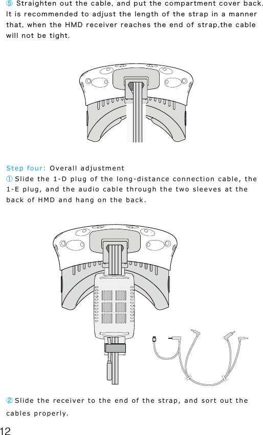 12⑤ Straighten out the cable, and put the compartment cover back. It is recommended to adjust the length of the strap in a manner that, when the HMD receiver reaches the end of strap,the cable will not be tight.      Step four: Overall adjustment① Slide the 1-D plug of the long-distance connection cable, the 1-E plug, and the audio cable through the two sleeves at the back of HMD and hang on the back.② Slide the receiver to the end of the strap, and sort out the cables properly.