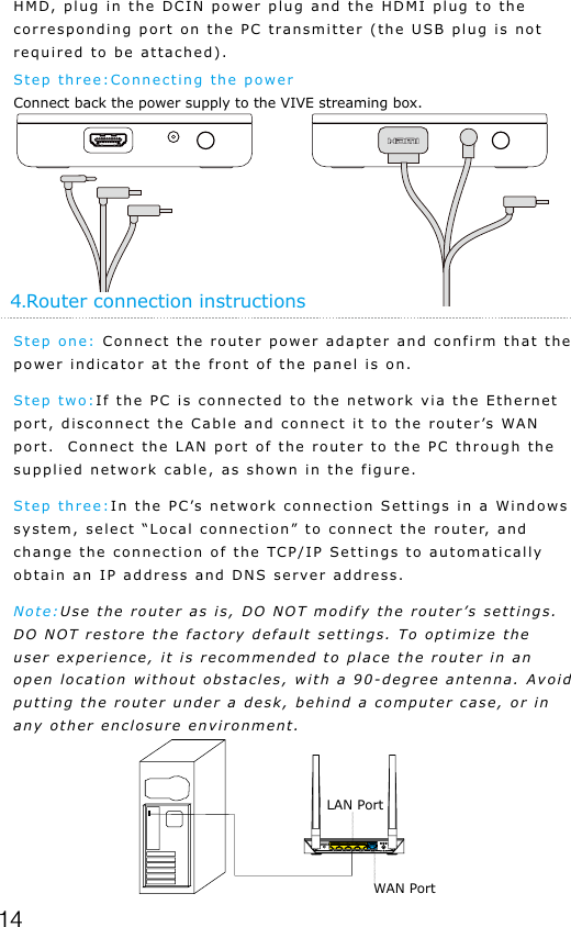 144.Router connection instructionsStep one: Connect the router power adapter and confirm that the power indicator at the front of the panel is on.Step two:If the PC is connected to the network via the Ethernet port, disconnect the Cable and connect it to the router&rsquo;s WAN port.  Connect the LAN port of the router to the PC through the supplied network cable, as shown in the figure.Step three:In the PC&rsquo;s network connection Settings in a Windows system, select &ldquo;Local connection&rdquo; to connect the router, and change the connection of the TCP/IP Settings to automatically obtain an IP address and DNS server address.Note:Use the router as is, DO NOT modify the router&rsquo;s settings. DO NOT restore the factory default settings. To optimize the user experience, it is recommended to place the router in an open location without obstacles, with a 90-degree antenna. Avoid putting the router under a desk, behind a computer case, or in any other enclosure environment.HMD, plug in the DCIN power plug and the HDMI plug to the corresponding port on the PC transmitter (the USB plug is not required to be attached).Step three:Connecting the powerConnect back the power supply to the VIVE streaming box.LAN PortWAN Port