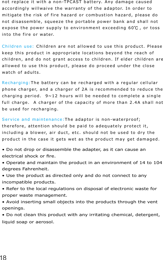 18not replace it with a non-TPCAST battery. Any damage caused accordingly willwaive the warranty of the adaptor. In order to mitigate the risk of fire hazard or combustion hazard, please do not disassemble, squeeze the portable power bank and shall not expose the power supply to environment exceeding 60℃, or toss into the fire or water.Children use: Children are not allowed to use this product. Please keep this product in appropriate locations beyond the reach of children, and do not grant access to children. If elder children are allowed to use this product, please do proceed under the close watch of adults.Recharging:The battery can be recharged with a regular cellular phone charger, and a charger of 2A is recommended to reduce the charging period.  9~12 hours will be needed to complete a single full charge.  A charger of the capacity of more than 2.4A shall not be used for recharging.Service and maintenance:The adaptor is non-waterproof; therefore, attention should be paid to adequately protect it, including a blower, air duct, etc. should not be used to dry the product in the case it gets wet as the product may get damaged.&bull; Do not drop or disassemble the adapter, as it can cause an electrical shock or re.&bull; Operate and maintain the product in an environment of 14 to 104 degrees Fahrenheit.&bull; Use the product as directed only and do not connect to any incompatible products.&bull; Refer to the local regulations on disposal of electronic waste for proper waste management.&bull; Avoid inserting small objects into the products through the vent openings.&bull; Do not clean this product with any irritating chemical, detergent, liquid soap or aerosol.