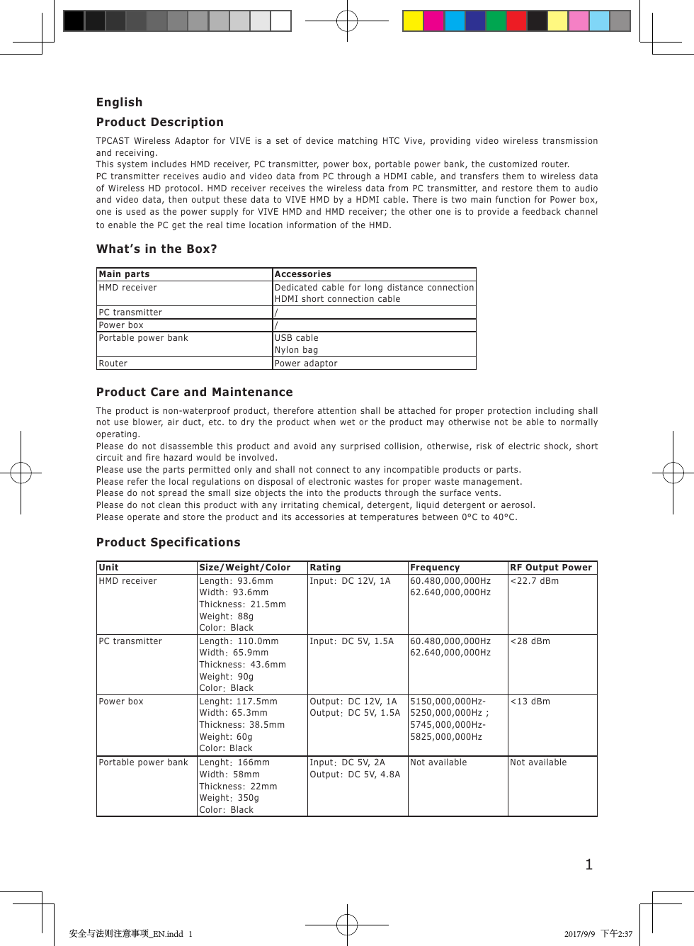1EnglishProduct DescriptionTPCAST Wireless Adaptor for VIVE is a set of device matching HTC Vive, providing video wireless transmission and receiving.This system includes HMD receiver, PC transmitter, power box, portable power bank, the customized router.PC transmitter receives audio and video data from PC through a HDMI cable, and transfers them to wireless data of Wireless HD protocol. HMD receiver receives the wireless data from PC transmitter, and restore them to audio and video data, then output these data to VIVE HMD by a HDMI cable. There is two main function for Power box, one is used as the power supply for VIVE HMD and HMD receiver; the other one is to provide a feedback channel to enable the PC get the real time location information of the HMD.What&rsquo;s in the Box?Main parts AccessoriesHMD receiver Dedicated cable for long distance connection  HDMI short connection cablePC transmitter /Power box /Portable power bank USB cableNylon bagRouter Power adaptorProduct Care and MaintenanceThe product is non-waterproof product, therefore attention shall be attached for proper protection including shall not use blower, air duct, etc. to dry the product when wet or the product may otherwise not be able to normally operating. Please do not disassemble this product and avoid any surprised collision, otherwise, risk of electric shock, short circuit and fire hazard would be involved. Please use the parts permitted only and shall not connect to any incompatible products or parts. Please refer the local regulations on disposal of electronic wastes for proper waste management. Please do not spread the small size objects the into the products through the surface vents. Please do not clean this product with any irritating chemical, detergent, liquid detergent or aerosol.Please operate and store the product and its accessories at temperatures between 0&deg;C to 40&deg;C.Product SpecificationsUnit Size/Weight/Color Rating Frequency RF Output PowerHMD receiver Length：93.6mmWidth：93.6mmThickness：21.5mmWeight：88gColor：BlackInput：DC 12V, 1A 60.480,000,000Hz62.640,000,000Hz<22.7 dBmPC transmitter Length：110.0mmWidth：65.9mmThickness：43.6mmWeight：90gColor：BlackInput：DC 5V, 1.5A 60.480,000,000Hz62.640,000,000Hz<28 dBmPower box Lenght: 117.5mmWidth: 65.3mmThickness: 38.5mmWeight: 60gColor: BlackOutput：DC 12V, 1A Output：DC 5V, 1.5A5150,000,000Hz-5250,000,000Hz ; 5745,000,000Hz-5825,000,000Hz<13 dBmPortable power bank Lenght：166mmWidth：58mmThickness：22mmWeight：350gColor：BlackInput：DC 5V, 2A Output：DC 5V, 4.8ANot available Not available安全与法则注意事项_EN.indd   1 2017/9/9   下午2:37