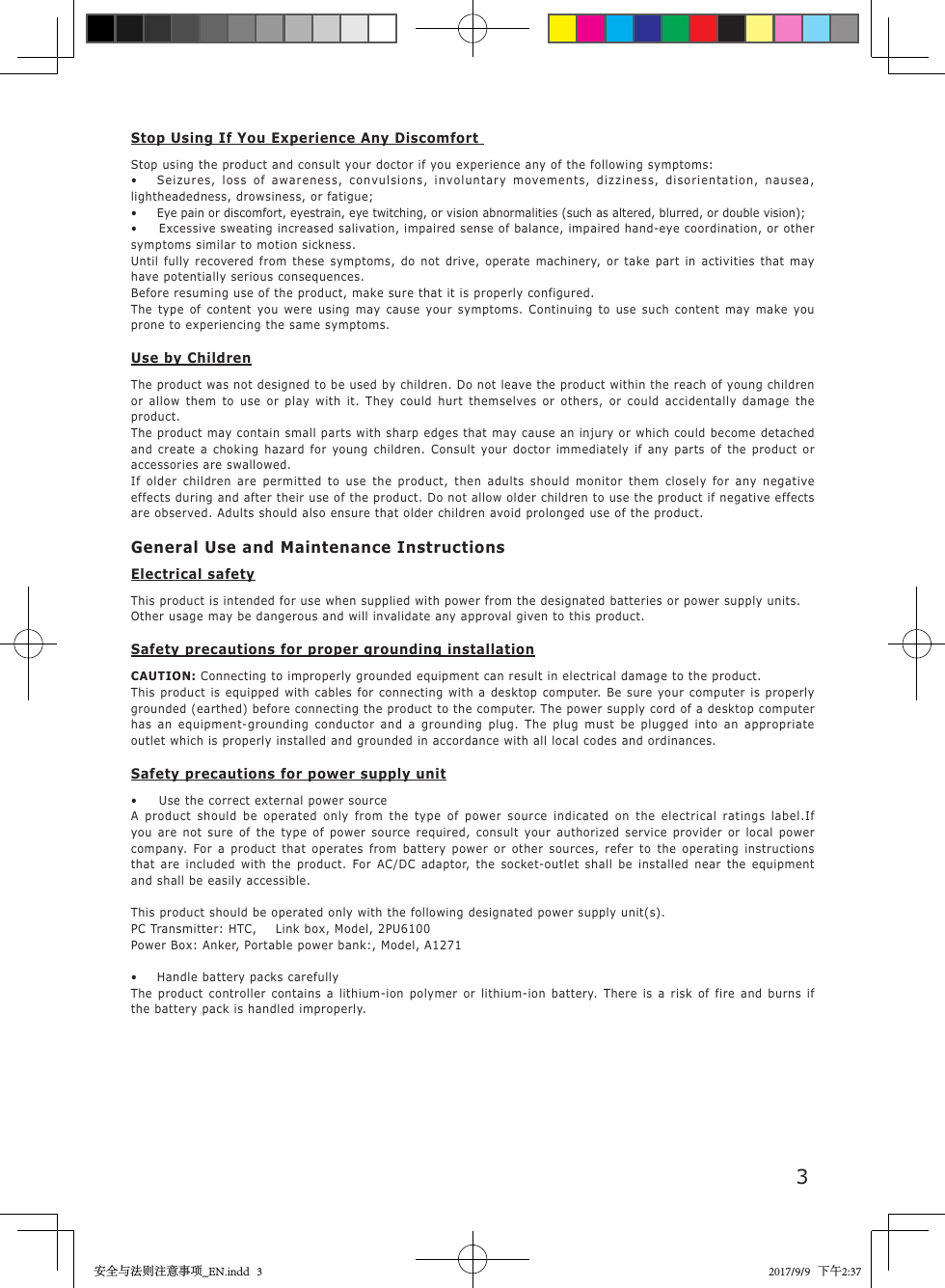 3Stop Using If You Experience Any Discomfort Stop using the product and consult your doctor if you experience any of the following symptoms:&bull;   Seizures, loss of awareness, convulsions, involuntary movements, dizziness, disorientation, nausea, lightheadedness, drowsiness, or fatigue;&bull;  Eye pain or discomfort, eyestrain, eye twitching, or vision abnormalities (such as altered, blurred, or double vision);&bull;   Excessive sweating increased salivation, impaired sense of balance, impaired hand-eye coordination, or other symptoms similar to motion sickness.Until fully recovered from these symptoms, do not drive, operate machinery, or take part in activities that may have potentially serious consequences.Before resuming use of the product, make sure that it is properly configured.The type of content you were using may cause your symptoms. Continuing to use such content may make you prone to experiencing the same symptoms.Use by ChildrenThe product was not designed to be used by children. Do not leave the product within the reach of young children or allow them to use or play with it. They could hurt themselves or others, or could accidentally damage the product.The product may contain small parts with sharp edges that may cause an injury or which could become detached and create a choking hazard for young children. Consult your doctor immediately if any parts of the product or accessories are swallowed.If older children are permitted to use the product, then adults should monitor them closely for any negative effects during and after their use of the product. Do not allow older children to use the product if negative effects are observed. Adults should also ensure that older children avoid prolonged use of the product.General Use and Maintenance InstructionsElectrical safetyThis product is intended for use when supplied with power from the designated batteries or power supply units.Other usage may be dangerous and will invalidate any approval given to this product.Safety precautions for proper grounding installationCAUTION: Connecting to improperly grounded equipment can result in electrical damage to the product.This product is equipped with cables for connecting with a desktop computer. Be sure your computer is properly grounded (earthed) before connecting the product to the computer. The power supply cord of a desktop computer has an equipment-grounding conductor and a grounding plug. The plug must be plugged into an appropriate outlet which is properly installed and grounded in accordance with all local codes and ordinances.Safety precautions for power supply unit&bull;  Use the correct external power sourceA product should be operated only from the type of power source indicated on the electrical ratings label.If you are not sure of the type of power source required, consult your authorized service provider or local power company. For a product that operates from battery power or other sources, refer to the operating instructions that are included with the product. For AC/DC adaptor, the socket-outlet shall be installed near the equipment and shall be easily accessible.This product should be operated only with the following designated power supply unit(s).PC Transmitter: HTC,  Link box, Model, 2PU6100Power Box: Anker, Portable power bank:, Model, A1271&bull;  Handle battery packs carefullyThe product controller contains a lithium-ion polymer or lithium-ion battery. There is a risk of fire and burns if the battery pack is handled improperly.安全与法则注意事项_EN.indd   3 2017/9/9   下午2:37