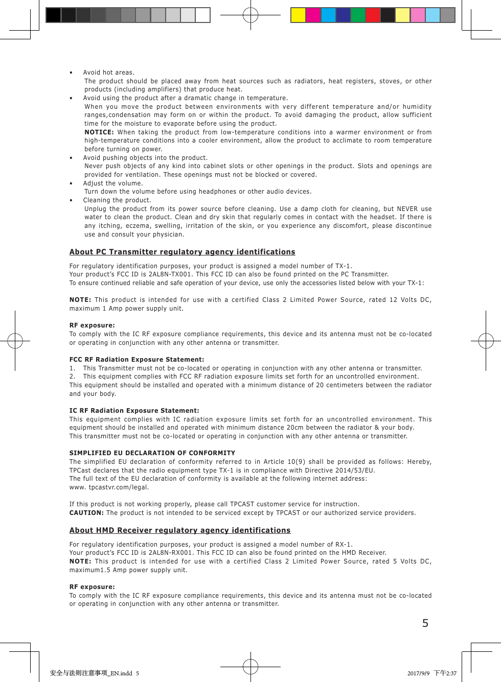 5&bull;  Avoid hot areas.The product should be placed away from heat sources such as radiators, heat registers, stoves, or other products (including amplifiers) that produce heat.&bull;  Avoid using the product after a dramatic change in temperature.When you move the product between environments with very different temperature and/or humidity ranges,condensation may form on or within the product. To avoid damaging the product, allow sufficient time for the moisture to evaporate before using the product.NOTICE: When taking the product from low-temperature conditions into a warmer environment or from high-temperature conditions into a cooler environment, allow the product to acclimate to room temperature before turning on power.&bull;  Avoid pushing objects into the product.Never push objects of any kind into cabinet slots or other openings in the product. Slots and openings are provided for ventilation. These openings must not be blocked or covered.&bull;  Adjust the volume.Turn down the volume before using headphones or other audio devices.&bull;  Cleaning the product.Unplug the product from its power source before cleaning. Use a damp cloth for cleaning, but NEVER use water to clean the product. Clean and dry skin that regularly comes in contact with the headset. If there is any itching, eczema, swelling, irritation of the skin, or you experience any discomfort, please discontinue use and consult your physician.About PC Transmitter regulatory agency identificationsFor regulatory identification purposes, your product is assigned a model number of TX-1.Your product&rsquo;s FCC ID is 2AL8N-TX001. This FCC ID can also be found printed on the PC Transmitter.To ensure continued reliable and safe operation of your device, use only the accessories listed below with your TX-1:NOTE:  This product is intended for use with a certified Class 2 Limited Power Source, rated 12 Volts DC, maximum 1 Amp power supply unit.RF exposure:To comply with the IC RF exposure compliance requirements, this device and its antenna must not be co-located or operating in conjunction with any other antenna or transmitter.FCC RF Radiation Exposure Statement:1.  This Transmitter must not be co-located or operating in conjunction with any other antenna or transmitter.2.  This equipment complies with FCC RF radiation exposure limits set forth for an uncontrolled environment.This equipment should be installed and operated with a minimum distance of 20 centimeters between the radiator and your body.IC RF Radiation Exposure Statement:This equipment complies with IC radiation exposure limits set forth for an uncontrolled environment. This equipment should be installed and operated with minimum distance 20cm between the radiator &amp; your body.This transmitter must not be co-located or operating in conjunction with any other antenna or transmitter.SIMPLIFIED EU DECLARATION OF CONFORMITYThe simplified EU declaration of conformity referred to in Article 10(9) shall be provided as follows: Hereby, TPCast declares that the radio equipment type TX-1 is in compliance with Directive 2014/53/EU.The full text of the EU declaration of conformity is available at the following internet address: www. tpcastvr.com/legal.If this product is not working properly, please call TPCAST customer service for instruction.CAUTION: The product is not intended to be serviced except by TPCAST or our authorized service providers.About HMD Receiver regulatory agency identificationsFor regulatory identification purposes, your product is assigned a model number of RX-1.Your product&rsquo;s FCC ID is 2AL8N-RX001. This FCC ID can also be found printed on the HMD Receiver.NOTE:  This product is intended for use with a certified Class 2 Limited Power Source, rated 5 Volts DC, maximum1.5 Amp power supply unit.RF exposure:To comply with the IC RF exposure compliance requirements, this device and its antenna must not be co-located or operating in conjunction with any other antenna or transmitter.安全与法则注意事项_EN.indd   5 2017/9/9   下午2:37