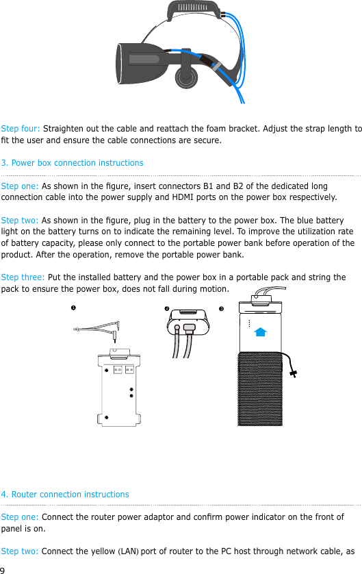 9 Step four: Straighten out the cable and reattach the foam bracket. Adjust the strap length to t the user and ensure the cable connections are secure.3. Power box connection instructionsStep one: As shown in the gure, insert connectors B1 and B2 of the dedicated long connection cable into the power supply and HDMI ports on the power box respectively.Step two: As shown in the gure, plug in the battery to the power box. The blue battery light on the battery turns on to indicate the remaining level. To improve the utilization rate of battery capacity, please only connect to the portable power bank before operation of the product. After the operation, remove the portable power bank.Step three: Put the installed battery and the power box in a portable pack and string the pack to ensure the power box, does not fall during motion. 4. Router connection instructionsStep one: Connect the router power adaptor and conrm power indicator on the front of panel is on.Step two: Connect the yellow (LAN) port of router to the PC host through network cable, as 123