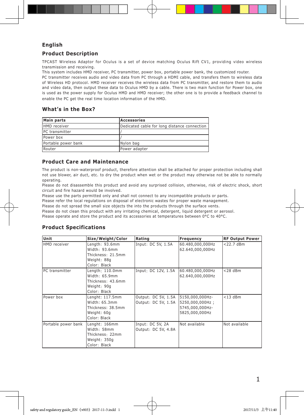 1EnglishProduct DescriptionTPCAST Wireless Adaptor for Oculus is a set of device matching Oculus Rift CV1, providing video wireless transmission and receiving.This system includes HMD receiver, PC transmitter, power box, portable power bank, the customized router.PC transmitter receives audio and video data from PC through a HDMI cable, and transfers them to wireless data of Wireless HD protocol. HMD receiver receives the wireless data from PC transmitter, and restore them to audio and video data, then output these data to Oculus HMD by a cable. There is two main function for Power box, one is used as the power supply for Oculus HMD and HMD receiver; the other one is to provide a feedback channel to enable the PC get the real time location information of the HMD.What&rsquo;s in the Box?Main parts AccessoriesHMD receiver Dedicated cable for long distance connectionPC transmitter /Power box /Portable power bank Nylon bagRouter Power adapterProduct Care and MaintenanceThe product is non-waterproof product, therefore attention shall be attached for proper protection including shall not use blower, air duct, etc. to dry the product when wet or the product may otherwise not be able to normally operating. Please do not disassemble this product and avoid any surprised collision, otherwise, risk of electric shock, short circuit and fire hazard would be involved. Please use the parts permitted only and shall not connect to any incompatible products or parts. Please refer the local regulations on disposal of electronic wastes for proper waste management. Please do not spread the small size objects the into the products through the surface vents. Please do not clean this product with any irritating chemical, detergent, liquid detergent or aerosol.Please operate and store the product and its accessories at temperatures between 0&deg;C to 40&deg;C.Product SpecificationsUnit Size/Weight/Color Rating Frequency RF Output PowerHMD receiver Length：93.6mmWidth：93.6mmThickness：21.5mmWeight：88gColor：BlackInput：DC 5V, 1.5A 60.480,000,000Hz62.640,000,000Hz<22.7 dBmPC transmitter Length：110.0mmWidth：65.9mmThickness：43.6mmWeight：90gColor：BlackInput：DC 12V, 1.5A 60.480,000,000Hz62.640,000,000Hz<28 dBmPower box Lenght: 117.5mmWidth: 65.3mmThickness: 38.5mmWeight: 60gColor: BlackOutput：DC 5V, 1.5A Output：DC 5V, 1.5A5150,000,000Hz-5250,000,000Hz ; 5745,000,000Hz-5825,000,000Hz<13 dBmPortable power bank Lenght：166mmWidth：58mmThickness：22mmWeight：350gColor：BlackInput：DC 5V, 2A Output：DC 5V, 4.8ANot available Not availablesafety and regulatory guide_EN（v003）2017-11-3.indd   1 2017/11/3   上午11:40