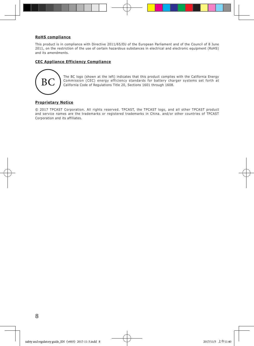 8RoHS complianceThis product is in compliance with Directive 2011/65/EU of the European Parliament and of the Council of 8 June 2011, on the restriction of the use of certain hazardous substances in electrical and electronic equipment (RoHS) and its amendments.CEC Appliance Efficiency Compliance   The BC logo (shown at the left) indicates that this product complies with the California Energy Commission (CEC) energy efficiency standards for battery charger systems set forth at California Code of Regulations Title 20, Sections 1601 through 1608.Proprietary Notice&copy; 2017 TPCAST Corporation. All rights reserved. TPCAST, the TPCAST logo, and all other TPCAST product and service names are the trademarks or registered trademarks in China. and/or other countries of TPCAST Corporation and its affiliates.safety and regulatory guide_EN（v003）2017-11-3.indd   8 2017/11/3   上午11:40