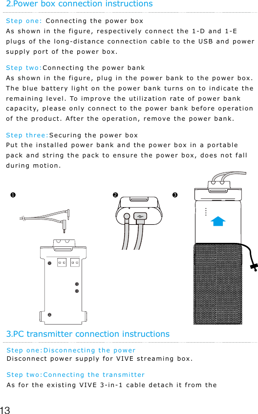 13Step one: Connecting the power boxAs shown in the figure, respectively connect the 1-D and 1-E plugs of the long-distance connection cable to the USB and power supply port of the power box.Step two:Connecting the power bank As shown in the figure, plug in the power bank to the power box. The blue battery light on the power bank turns on to indicate the remaining level. To improve the utilization rate of power bank capacity, please only connect to the power bank before operation of the product. After the operation, remove the power bank.Step three:Securing the power box Put the installed power bank and the power box in a portable pack and string the pack to ensure the power box, does not fall during motion.2.Power box connection instructions1 2 3Step one:Disconnecting the power Disconnect power supply for VIVE streaming box.Step two:Connecting the transmitter As for the existing VIVE 3-in-1 cable detach it from the 3.PC transmitter connection instructions