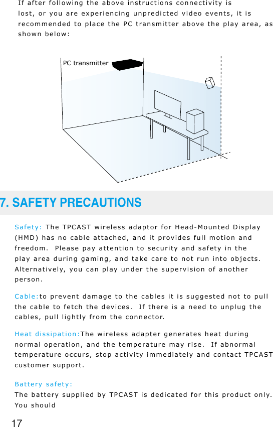 17If after following the above instructions connectivity is lost, or you are experiencing unpredicted video events, it is recommended to place the PC transmitter above the play area, as shown below:Safety: The TPCAST wireless adaptor for Head-Mounted Display (HMD) has no cable attached, and it provides full motion and freedom.  Please pay attention to security and safety in the play area during gaming, and take care to not run into objects.  Alternatively, you can play under the supervision of another person. Cable:to prevent damage to the cables it is suggested not to pull the cable to fetch the devices.  If there is a need to unplug the cables, pull lightly from the connector.Heat dissipation:The wireless adapter generates heat during normal operation, and the temperature may rise.  If abnormal temperature occurs, stop activity immediately and contact TPCAST customer support.Battery safety:The battery supplied by TPCAST is dedicated for this product only. You should7. SAFETY PRECAUTIONSPC transmitter