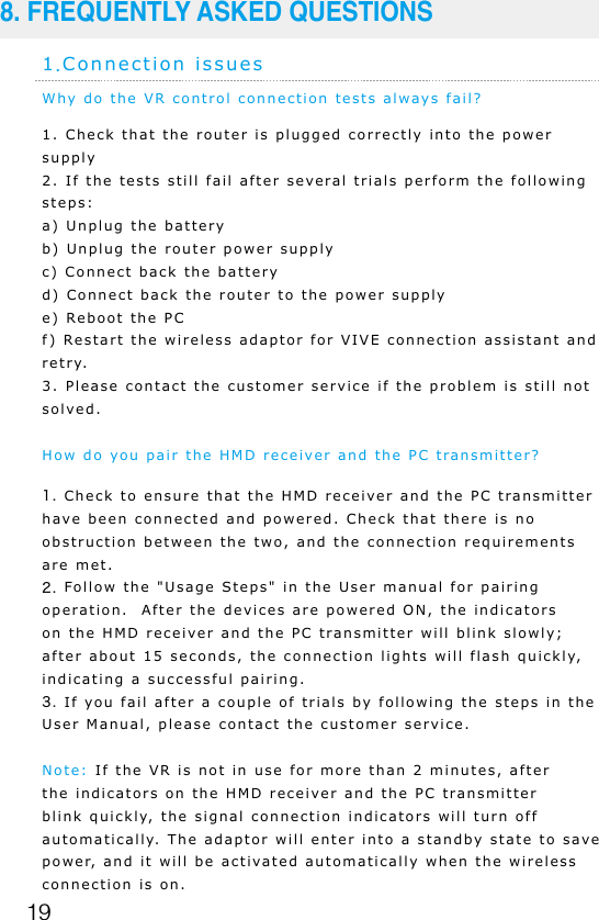 19Why do the VR control connection tests always fail?1. Check that the router is plugged correctly into the power supply2. If the tests still fail after several trials perform the following steps:a) Unplug the batteryb) Unplug the router power supplyc) Connect back the batteryd) Connect back the router to the power supplye) Reboot the PCf) Restart the wireless adaptor for VIVE connection assistant and retry. 3. Please contact the customer service if the problem is still not solved.How do you pair the HMD receiver and the PC transmitter?1. Check to ensure that the HMD receiver and the PC transmitter have been connected and powered. Check that there is no obstruction between the two, and the connection requirements are met.2. Follow the "Usage Steps" in the User manual for pairing operation.  After the devices are powered ON, the indicators on the HMD receiver and the PC transmitter will blink slowly; after about 15 seconds, the connection lights will flash quickly, indicating a successful pairing.3. If you fail after a couple of trials by following the steps in the User Manual, please contact the customer service.Note: If the VR is not in use for more than 2 minutes, after the indicators on the HMD receiver and the PC transmitter blink quickly, the signal connection indicators will turn off automatically. The adaptor will enter into a standby state to save power, and it will be activated automatically when the wireless connection is on.1.Connection issues8. FREQUENTLY ASKED QUESTIONS