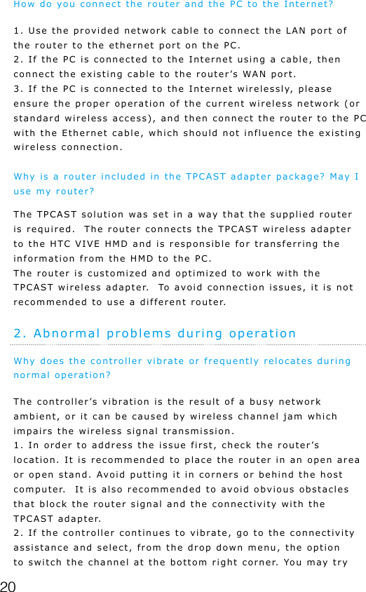 20How do you connect the router and the PC to the Internet?1. Use the provided network cable to connect the LAN port of the router to the ethernet port on the PC.2. If the PC is connected to the Internet using a cable, then connect the existing cable to the router&rsquo;s WAN port.3. If the PC is connected to the Internet wirelessly, please ensure the proper operation of the current wireless network (or standard wireless access), and then connect the router to the PC with the Ethernet cable, which should not influence the existing wireless connection.Why is a router included in the TPCAST adapter package? May I use my router?The TPCAST solution was set in a way that the supplied router is required.  The router connects the TPCAST wireless adapter to the HTC VIVE HMD and is responsible for transferring the information from the HMD to the PC.  The router is customized and optimized to work with the TPCAST wireless adapter.  To avoid connection issues, it is not recommended to use a different router.2. Abnormal problems during operationWhy does the controller vibrate or frequently relocates during normal operation?The controller&rsquo;s vibration is the result of a busy network ambient, or it can be caused by wireless channel jam which impairs the wireless signal transmission.1. In order to address the issue first, check the router&rsquo;s location. It is recommended to place the router in an open area or open stand. Avoid putting it in corners or behind the host computer.  It is also recommended to avoid obvious obstacles that block the router signal and the connectivity with the TPCAST adapter.2. If the controller continues to vibrate, go to the connectivity assistance and select, from the drop down menu, the option to switch the channel at the bottom right corner. You may try 