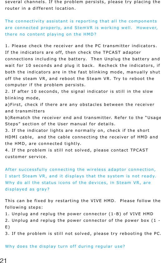 21several channels. If the problem persists, please try placing the router in a different location.The connectivity assistant is reporting that all the components are connected properly, and StemVR is working well.  However, there no content playing on the HMD?1. Please check the receiver and the PC transmitter indicators. If the indicators are off, then check the TPCAST adapter connections including the battery.  Then Unplug the battery and wait for 10 seconds and plug it back.  Recheck the indicators, if both the indicators are in the fast blinking mode, manually shut off the steam VR, and reboot the Steam VR. Try to reboot the computer if the problem persists.2. If after 10 seconds, the signal indicator is still in the slow blinking mode, a)First, check if there are any obstacles between the receiver and transmittersb)Rematch the receiver end and transmitter. Refer to the &ldquo;Usage Steps&rdquo; section of the User manual for details.3. If the indicator lights are normally on, check if the short HDMI cable,  and the cable connecting the receiver of HMD and the HMD, are connected tightly. 4. If the problem is still not solved, please contact TPCAST customer service.After successfully connecting the wireless adaptor connection, I start Steam VR, and it displays that the system is not ready. Why do all the status icons of the devices, in Steam VR, are displayed as gray?This can be fixed by restarting the VIVE HMD.  Please follow the following steps: 1. Unplug and replug the power connector (1-B) of VIVE HMD2. Unplug and replug the power connector of the power box (1 - E) 3. If the problem is still not solved, please try rebooting the PC.Why does the display turn off during regular use?