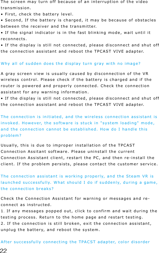 22The screen may turn off because of an interruption of the video transmission.&bull; First, check the battery level.&bull; Second, If the battery is charged, it may be because of obstacles between the receiver and the transmitter. &bull; If the signal indicator is in the fast blinking mode, wait until it reconnects. &bull; If the display is still not connected, please disconnect and shut off the connection assistant and reboot the TPCAST VIVE adapter.Why all of sudden does the display turn gray with no image?A gray screen view is usually caused by disconnection of the VR wireless control. Please check if the battery is charged and if the router is powered and properly connected. Check the connection assistant for any warning information.&bull; If the display is still not connected, please disconnect and shut off the connection assistant and reboot the TPCAST VIVE adapter.The connection is initiated, and the wireless connection assistant is invoked. However, the software is stuck in "system loading" mode, and the connection cannot be established. How do I handle this problem?Usually, this is due to improper installation of the TPCAST Connection Assitant software. Please uninstall the current Connection Assistant client, restart the PC, and then re-install the client. If the problem persists, please contact the customer service.The connection assistant is working properly, and the Steam VR is launched successfully. What should I do if suddenly, during a game, the connection breaks?Check the Connection Assistant for warning or messages and re-connect as instructed.1. If any messages popped out, click to confirm and wait during the testing process. Return to the home page and restart testing.2. If the connection is still broken, exit the connection assistant, unplug the battery, and reboot the system.After successfully connecting the TPACST adapter, color disorder 
