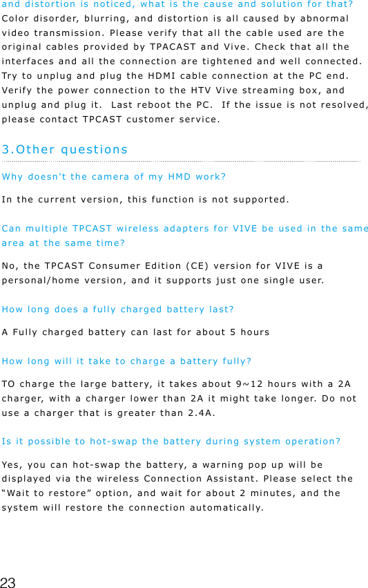 23and distortion is noticed, what is the cause and solution for that? Color disorder, blurring, and distortion is all caused by abnormal video transmission. Please verify that all the cable used are the original cables provided by TPACAST and Vive. Check that all the interfaces and all the connection are tightened and well connected.  Try to unplug and plug the HDMI cable connection at the PC end.  Verify the power connection to the HTV Vive streaming box, and unplug and plug it.  Last reboot the PC.  If the issue is not resolved, please contact TPCAST customer service.3.Other questionsWhy doesn't the camera of my HMD work?In the current version, this function is not supported. Can multiple TPCAST wireless adapters for VIVE be used in the same area at the same time?No, the TPCAST Consumer Edition (CE) version for VIVE is a personal/home version, and it supports just one single user.How long does a fully charged battery last?A Fully charged battery can last for about 5 hoursHow long will it take to charge a battery fully?TO charge the large battery, it takes about 9~12 hours with a 2A charger, with a charger lower than 2A it might take longer. Do not use a charger that is greater than 2.4A.Is it possible to hot-swap the battery during system operation? Yes, you can hot-swap the battery, a warning pop up will be displayed via the wireless Connection Assistant. Please select the &ldquo;Wait to restore&rdquo; option, and wait for about 2 minutes, and the system will restore the connection automatically. 