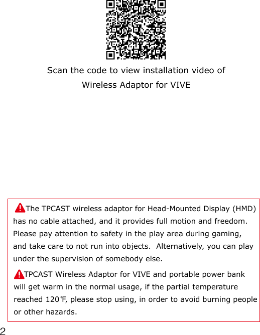 2Scan the code to view installation video of Wireless Adaptor for VIVE     The TPCAST wireless adaptor for Head-Mounted Display (HMD) has no cable attached, and it provides full motion and freedom.  Please pay attention to safety in the play area during gaming, and take care to not run into objects.  Alternatively, you can play under the supervision of somebody else.    TPCAST Wireless Adaptor for VIVE and portable power bank will get warm in the normal usage, if the partial temperature reached 120 F, please stop using, in order to avoid burning people or other hazards.