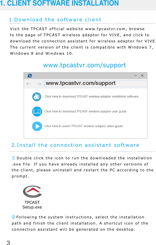 31.Download the software client1. CLIENT SOFTWARE INSTALLATIONwww.tpcastvr.com/supportVisit the TPCAST official website www.tpcastvr.com, browse to the page of TPCAST wireless adaptor for VIVE, and click to download the connection assistant for wireless adaptor for VIVE. The current version of the client is compatible with Windows 7, Windows 8 and Windows 10.① Double click the icon to run the downloaded the installation .exe file. If you have already installed any other versions of the client, please uninstall and restart the PC according to the prompt.2.Install the connection assistant software②Following the system instructions, select the installation path and finish the client installation. A shortcut icon of the connection assistant will be generated on the desktop.TPCASTSetup.exe