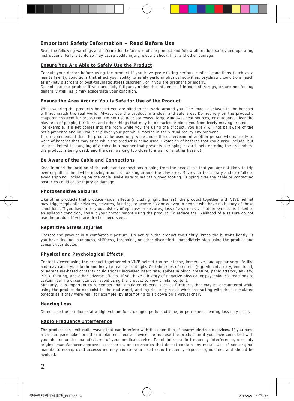 2Important Safety Information &ndash; Read Before UseRead the following warnings and information before use of the product and follow all product safety and operating instructions. Failure to do so may cause bodily injury, electric shock, fire, and other damage.Ensure You Are Able to Safely Use the ProductConsult your doctor before using the product if you have pre-existing serious medical conditions (such as a heartailment), conditions that affect your ability to safely perform physical activities, psychiatric conditions (such as anxiety disorders or post-traumatic stress disorder), or if you are pregnant or elderly.Do not use the product if you are sick, fatigued, under the influence of intoxicants/drugs, or are not feeling generally well, as it may exacerbate your condition.Ensure the Area Around You is Safe for Use of the ProductWhile wearing the product&rsquo;s headset you are blind to the world around you. The image displayed in the headset will not match the real world. Always use the product in a clear and safe area. Do not rely on the product&rsquo;s chaperone system for protection. Do not use near stairways, large windows, heat sources, or outdoors. Clear the play area of people, furniture, and other things that may be obstacles or block you from freely moving around.For example, if a pet comes into the room while you are using the product, you likely will not be aware of the pet&rsquo;s presence and you could trip over your pet while moving in the virtual reality environment.It is recommended that the product be used only while under the supervision of another person who is ready to warn of hazards that may arise while the product is being used. Examples of hazards that could arise include, but are not limited to, tangling of a cable in a manner that presents a tripping hazard, pets entering the area where the product is being used, and the user walking too close to a wall or another hazard).Be Aware of the Cable and ConnectionsKeep in mind the location of the cable and connections running from the headset so that you are not likely to trip over or pull on them while moving around or walking around the play area. Move your feet slowly and carefully to avoid tripping, including on the cable. Make sure to maintain good footing. Tripping over the cable or contacting obstacles could cause injury or damage.Photosensitive SeizuresLike other products that produce visual effects (including light flashes), the product together with VIVE helmet may trigger epileptic seizures, seizures, fainting, or severe dizziness even in people who have no history of these conditions. If you have a previous history of epilepsy or seizures, loss of awareness, or other symptoms linked to an epileptic condition, consult your doctor before using the product. To reduce the likelihood of a seizure do not use the product if you are tired or need sleep.Repetitive Stress InjuriesOperate the product in a comfortable posture. Do not grip the product too tightly. Press the buttons lightly. If you have tingling, numbness, stiffness, throbbing, or other discomfort, immediately stop using the product and consult your doctor.Physical and Psychological EffectsContent viewed using the product together with VIVE helmet can be intense, immersive, and appear very life-like and may cause your brain and body to react accordingly. Certain types of content (e.g. violent, scary, emotional, or adrenaline-based content) could trigger increased heart rate, spikes in blood pressure, panic attacks, anxiety, PTSD, fainting, and other adverse effects. If you have a history of negative physical or psychological reactions to certain real life circumstances, avoid using the product to view similar content.Similarly, it is important to remember that simulated objects, such as furniture, that may be encountered while using the product do not exist in the real world, and injuries may result when interacting with those simulated objects as if they were real, for example, by attempting to sit down on a virtual chair.Hearing LossDo not use the earphones at a high volume for prolonged periods of time, or permanent hearing loss may occur.Radio Frequency InterferenceThe product can emit radio waves that can interfere with the operation of nearby electronic devices. If you have a cardiac pacemaker or other implanted medical device, do not use the product until you have consulted with your doctor or the manufacturer of your medical device. To minimize radio frequency interference, use only original manufacturer-approved accessories, or accessories that do not contain any metal. Use of non-original manufacturer-approved accessories may violate your local radio frequency exposure guidelines and should be avoided.安全与法则注意事项_EN.indd   2 2017/9/9   下午2:37