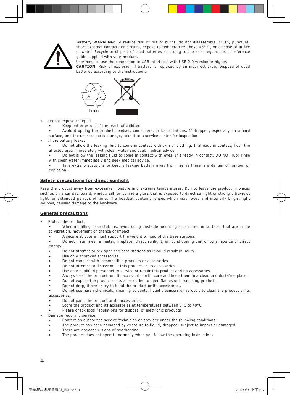 4 Battery  WARNING:  To reduce risk of fire or burns, do not disassemble, crush, puncture, short external contacts or circuits, expose to temperature above 45&deg; C, or dispose of in fire or water. Recycle or dispose of used batteries according to the local regulations or reference guide supplied with your product.User have to use the connection to USB interfaces with USB 2.0 version or higher.CAUTION:  Risk of explosion if battery is replaced by an incorrect type, Dispose of used batteries according to the instructions.                           &bull;   Do not expose to liquid.&bull;  Keep batteries out of the reach of children.&bull;  Avoid dropping the product headset, controllers, or base stations. If dropped, especially on a hard surface, and the user suspects damage, take it to a service center for inspection.&bull;  If the battery leaks:&bull;  Do not allow the leaking fluid to come in contact with skin or clothing. If already in contact, flush the affected area immediately with clean water and seek medical advice.&bull;  Do not allow the leaking fluid to come in contact with eyes. If already in contact, DO NOT rub; rinse with clean water immediately and seek medical advice.&bull;  Take extra precautions to keep a leaking battery away from fire as there is a danger of ignition or explosion.Safety precautions for direct sunlightKeep the product away from excessive moisture and extreme temperatures. Do not leave the product in places such as on a car dashboard, window sill, or behind a glass that is exposed to direct sunlight or strong ultraviolet light for extended periods of time. The headset contains lenses which may focus and intensify bright light sources, causing damage to the hardware.General precautions&bull;  Protect the product.&bull;  When installing base stations, avoid using unstable mounting accessories or surfaces that are prone to vibration, movement or chance of impact.&bull;  A secure structure must support the weight or load of the base stations.&bull;  Do not install near a heater, fireplace, direct sunlight, air conditioning unit or other source of direct energy.&bull;  Do not attempt to pry open the base stations as it could result in injury.&bull;  Use only approved accessories.&bull;  Do not connect with incompatible products or accessories.&bull;  Do not attempt to disassemble this product or its accessories.&bull;  Use only qualified personnel to service or repair this product and its accessories.&bull;  Always treat the product and its accessories with care and keep them in a clean and dust-free place.&bull;  Do not expose the product or its accessories to open flames or lit smoking products.&bull;  Do not drop, throw or try to bend the product or its accessories.&bull;  Do not use harsh chemicals, cleaning solvents, liquid cleansers or aerosols to clean the product or its accessories.&bull;  Do not paint the product or its accessories.&bull;  Store the product and its accessories at temperatures between 0&deg;C to 40&deg;C&bull;  Please check local regulations for disposal of electronic products&bull;  Damage requiring service.&bull;  Contact an authorized service technician or provider under the following conditions:&bull;  The product has been damaged by exposure to liquid, dropped, subject to impact or damaged.&bull;  There are noticeable signs of overheating.&bull;  The product does not operate normally when you follow the operating instructions.安全与法则注意事项_EN.indd   4 2017/9/9   下午2:37