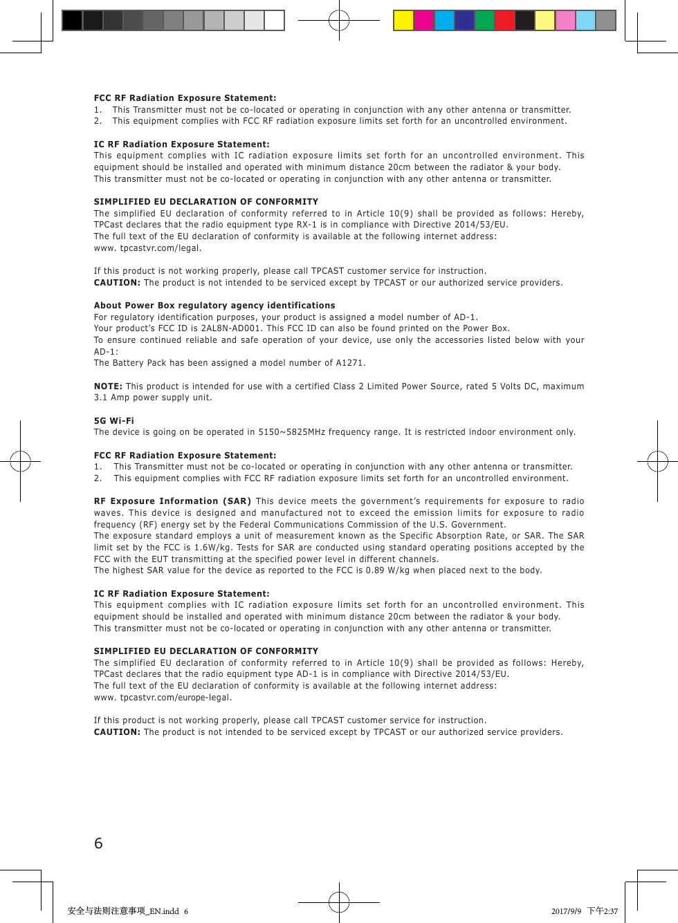 6    FCC RF Radiation Exposure Statement:1. This Transmitter must not be co-located or operating in conjunction with any other antenna or transmitter.2. This equipment complies with FCC RF radiation exposure limits set forth for an uncontrolled environment.IC RF Radiation Exposure Statement:This  equipment  complies  with  IC  radiation  exposure  limits  set  forth  for  an  uncontrolled  environment.  This equipment should be installed and operated with minimum distance 20cm between the radiator &amp; your body.This transmitter must not be co-located or operating in conjunction with any other antenna or transmitter.SIMPLIFIED EU DECLARATION OF CONFORMITYThe  simplified  EU  declaration  of  conformity  referred  to  in  Article  10(9)  shall  be  provided  as  follows:  Hereby, TPCast declares that the radio equipment type RX-1 is in compliance with Directive 2014/53/EU.The full text of the EU declaration of conformity is available at the following internet address:www. tpcastvr.com/legal.If this product is not working properly, please call TPCAST customer service for instruction.CAUTION: The product is not intended to be serviced except by TPCAST or our authorized service providers.About Power Box regulatory agency identificationsFor regulatory identification purposes, your product is assigned a model number of AD-1.Your product&rsquo;s FCC ID is 2AL8N-AD001. This FCC ID can also be found printed on the Power Box.To  ensure  continued  reliable  and  safe  operation  of  your  device,  use  only  the  accessories  listed  below  with  your AD-1:The Battery Pack has been assigned a model number of A1271.NOTE: This product is intended for use with a certified Class 2 Limited Power Source, rated 5 Volts DC, maximum 3.1 Amp power supply unit.5G Wi-FiThe device is going on be operated in 5150~5825MHz frequency range. It is restricted indoor environment only.FCC RF Radiation Exposure Statement:1. This Transmitter must not be co-located or operating in conjunction with any other antenna or transmitter.2. This equipment complies with FCC RF radiation exposure limits set forth for an uncontrolled environment.RF  Exposure  Information  (SAR) This  device  meets  the  government&rsquo;s  requirements  for  exposure  to  radio waves .  This  device   is  design ed  and  manufactured  not  to  exceed  the  emissi on  limits  for  exposure  to  radio frequency (RF) energy set by the Federal Communications Commission of the U.S. Government.The exposure standard employs a unit  of  measurement  known  as  the  Specific  Absorption  Rate, or SAR. The SAR limit set  by the FCC is  1.6W/kg. Tests for  SAR are conducted  using  standard operating  positions accepted by the FCC with the EUT transmitting at the specified power level in different channels.The highest SAR value for the device as reported to the FCC is 0.89 W/kg when placed next to the body.IC RF Radiation Exposure Statement:This  equipment  complies  with  IC  radiation  exposure  limits  set  forth  for  an  uncontrolled  environment.  This equipment should be installed and operated with minimum distance 20cm between the radiator &amp; your body.This transmitter must not be co-located or operating in conjunction with any other antenna or transmitter.SIMPLIFIED EU DECLARATION OF CONFORMITYThe  simplified  EU  declaration  of  conformity  referred  to  in  Article  10(9)  shall  be  provided  as  follows:  Hereby, TPCast declares that the radio equipment type AD-1 is in compliance with Directive 2014/53/EU.The full text of the EU declaration of conformity is available at the following internet address:www. tpcastvr.com/europe-legal.If this product is not working properly, please call TPCAST customer service for instruction.CAUTION: The product is not intended to be serviced except by TPCAST or our authorized service providers.安全与法则注意事项_EN.indd   6 2017/9/9   下午2:37