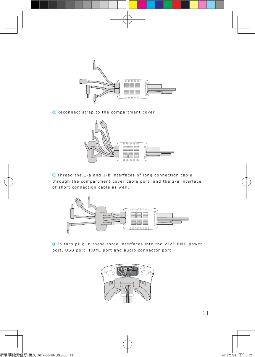 11② Reconnect strap to the compartment cover.③ Thread the 1-a and 1-b interfaces of long connection cable through the compartment cover cable port, and the 2-a interface of short connection cable as well. ④ In turn plug in these three interfaces into the VIVE HMD power port, USB port, HDMI port and audio connector port.新版印刷(无蓝牙)英文  2017-06-28-US.indd   11 2017/6/28   下午3:57