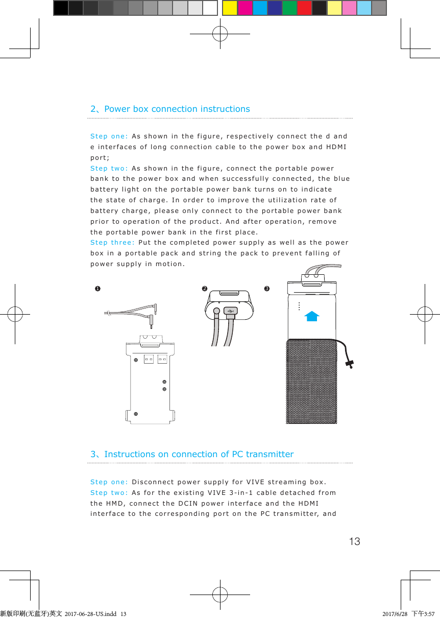13Step one: As shown in the figure, respectively connect the d and e interfaces of long connection cable to the power box and HDMI port;Step two: As shown in the figure, connect the portable power bank to the power box and when successfully connected, the blue battery light on the portable power bank turns on to indicate the state of charge. In order to improve the utilization rate of battery charge, please only connect to the portable power bank prior to operation of the product. And after operation, remove the portable power bank in the first place.Step three: Put the completed power supply as well as the power box in a portable pack and string the pack to prevent falling of power supply in motion. 2、Power box connection instructions1 2 3Step one: Disconnect power supply for VIVE streaming box.Step two: As for the existing VIVE 3-in-1 cable detached from the HMD, connect the DCIN power interface and the HDMI interface to the corresponding port on the PC transmitter, and 3、Instructions on connection of PC transmitter新版印刷(无蓝牙)英文  2017-06-28-US.indd   13 2017/6/28   下午3:57