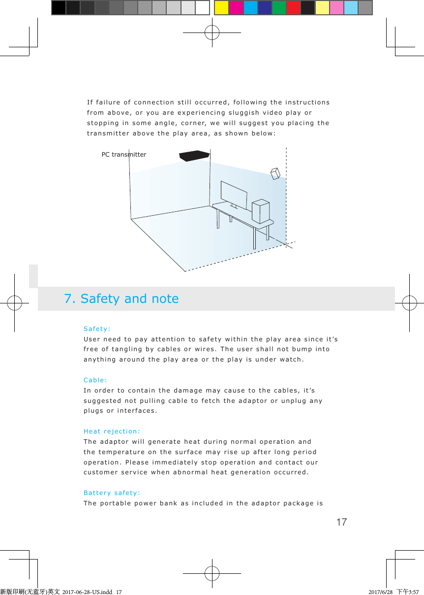 17If failure of connection still occurred, following the instructions from above, or you are experiencing sluggish video play or stopping in some angle, corner, we will suggest you placing the transmitter above the play area, as shown below:Safety: User need to pay attention to safety within the play area since it&rsquo;s free of tangling by cables or wires. The user shall not bump into anything around the play area or the play is under watch. Cable: In order to contain the damage may cause to the cables, it&rsquo;s suggested not pulling cable to fetch the adaptor or unplug any plugs or interfaces.Heat rejection: The adaptor will generate heat during normal operation and the temperature on the surface may rise up after long period operation. Please immediately stop operation and contact our customer service when abnormal heat generation occurred.Battery safety:The portable power bank as included in the adaptor package is 7. Safety and notePC transmitter新版印刷(无蓝牙)英文  2017-06-28-US.indd   17 2017/6/28   下午3:57