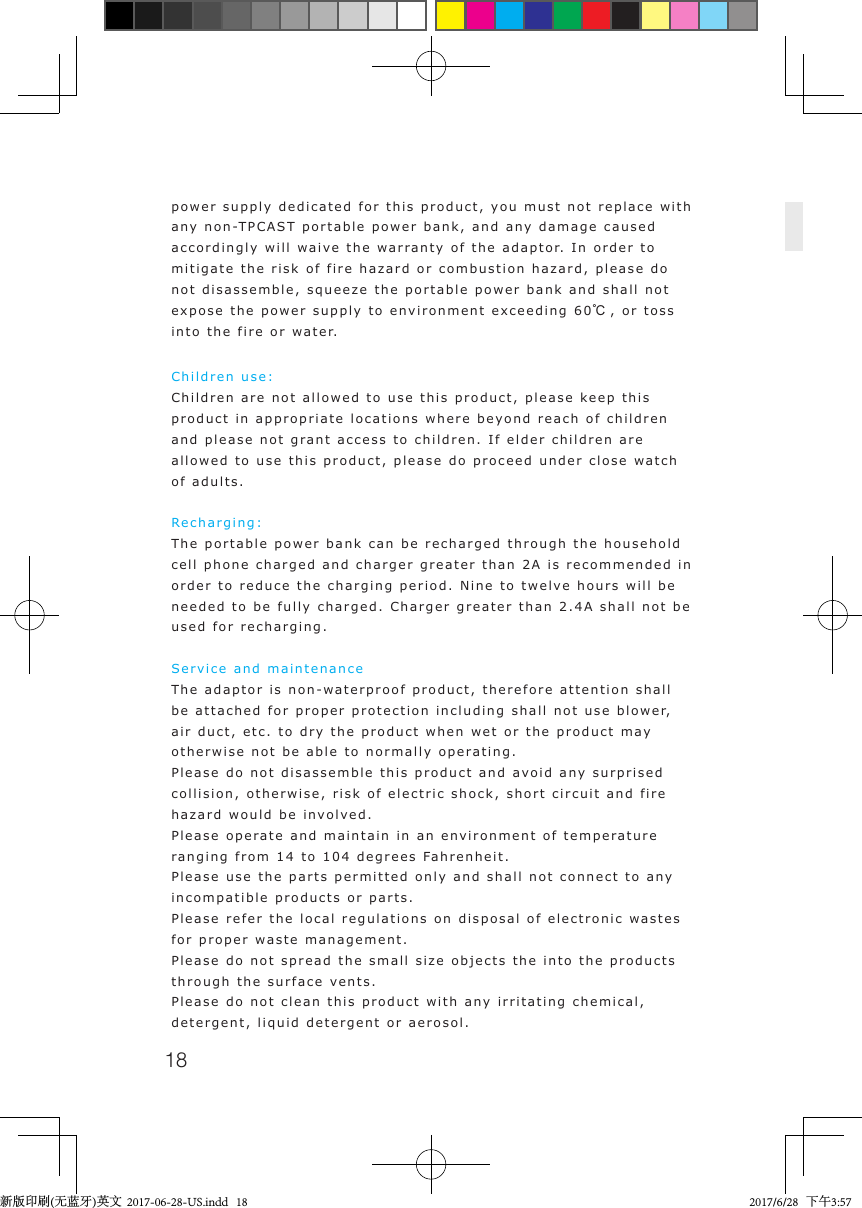 18power supply dedicated for this product, you must not replace with any non-TPCAST portable power bank, and any damage caused accordingly will waive the warranty of the adaptor. In order to mitigate the risk of fire hazard or combustion hazard, please do not disassemble, squeeze the portable power bank and shall not expose the power supply to environment exceeding 60℃, or toss into the fire or water.Children use: Children are not allowed to use this product, please keep this product in appropriate locations where beyond reach of children and please not grant access to children. If elder children are allowed to use this product, please do proceed under close watch of adults.Recharging: The portable power bank can be recharged through the household cell phone charged and charger greater than 2A is recommended in order to reduce the charging period. Nine to twelve hours will be needed to be fully charged. Charger greater than 2.4A shall not be used for recharging.Service and maintenanceThe adaptor is non-waterproof product, therefore attention shall be attached for proper protection including shall not use blower, air duct, etc. to dry the product when wet or the product may otherwise not be able to normally operating.Please do not disassemble this product and avoid any surprised collision, otherwise, risk of electric shock, short circuit and fire hazard would be involved.Please operate and maintain in an environment of temperature ranging from 14 to 104 degrees Fahrenheit.Please use the parts permitted only and shall not connect to any incompatible products or parts.Please refer the local regulations on disposal of electronic wastes for proper waste management.Please do not spread the small size objects the into the products through the surface vents.Please do not clean this product with any irritating chemical, detergent, liquid detergent or aerosol.新版印刷(无蓝牙)英文  2017-06-28-US.indd   18 2017/6/28   下午3:57