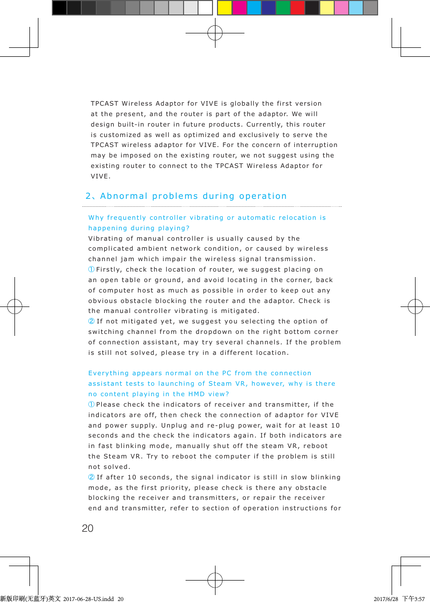 20Why frequently controller vibrating or automatic relocation is happening during playing?Vibrating of manual controller is usually caused by the complicated ambient network condition, or caused by wireless channel jam which impair the wireless signal transmission.①Firstly, check the location of router, we suggest placing on an open table or ground, and avoid locating in the corner, back of computer host as much as possible in order to keep out any obvious obstacle blocking the router and the adaptor. Check is the manual controller vibrating is mitigated.② If not mitigated yet, we suggest you selecting the option of switching channel from the dropdown on the right bottom corner of connection assistant, may try several channels. If the problem is still not solved, please try in a different location.Everything appears normal on the PC from the connection assistant tests to launching of Steam VR, however, why is there no content playing in the HMD view?①Please check the indicators of receiver and transmitter, if the indicators are off, then check the connection of adaptor for VIVE and power supply. Unplug and re-plug power, wait for at least 10 seconds and the check the indicators again. If both indicators are in fast blinking mode, manually shut off the steam VR, reboot the Steam VR. Try to reboot the computer if the problem is still not solved.② If after 10 seconds, the signal indicator is still in slow blinking mode, as the first priority, please check is there any obstacle blocking the receiver and transmitters, or repair the receiver end and transmitter, refer to section of operation instructions for 2、Abnormal problems during operationTPCAST Wireless Adaptor for VIVE is globally the first version at the present, and the router is part of the adaptor. We will design built-in router in future products. Currently, this router is customized as well as optimized and exclusively to serve the TPCAST wireless adaptor for VIVE. For the concern of interruption may be imposed on the existing router, we not suggest using the existing router to connect to the TPCAST Wireless Adaptor for VIVE.新版印刷(无蓝牙)英文  2017-06-28-US.indd   20 2017/6/28   下午3:57