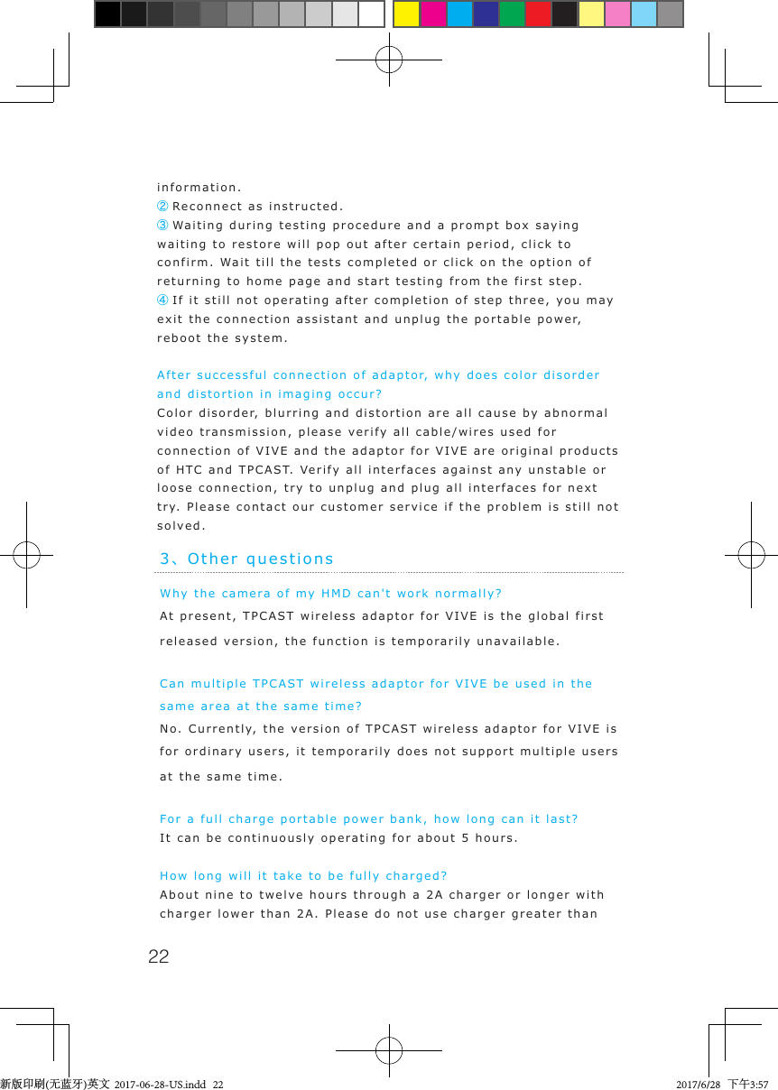 22information.② Reconnect as instructed.③ Waiting during testing procedure and a prompt box saying waiting to restore will pop out after certain period, click to confirm. Wait till the tests completed or click on the option of returning to home page and start testing from the first step. ④ If it still not operating after completion of step three, you may exit the connection assistant and unplug the portable power, reboot the system.After successful connection of adaptor, why does color disorder and distortion in imaging occur?  Color disorder, blurring and distortion are all cause by abnormal video transmission, please verify all cable/wires used for connection of VIVE and the adaptor for VIVE are original products of HTC and TPCAST. Verify all interfaces against any unstable or loose connection, try to unplug and plug all interfaces for next try. Please contact our customer service if the problem is still not solved.3、Other questionsWhy the camera of my HMD can't work normally?At present, TPCAST wireless adaptor for VIVE is the global first released version, the function is temporarily unavailable.Can multiple TPCAST wireless adaptor for VIVE be used in the same area at the same time?No. Currently, the version of TPCAST wireless adaptor for VIVE is for ordinary users, it temporarily does not support multiple users at the same time.For a full charge portable power bank, how long can it last?It can be continuously operating for about 5 hours.How long will it take to be fully charged?About nine to twelve hours through a 2A charger or longer with charger lower than 2A. Please do not use charger greater than 新版印刷(无蓝牙)英文  2017-06-28-US.indd   22 2017/6/28   下午3:57