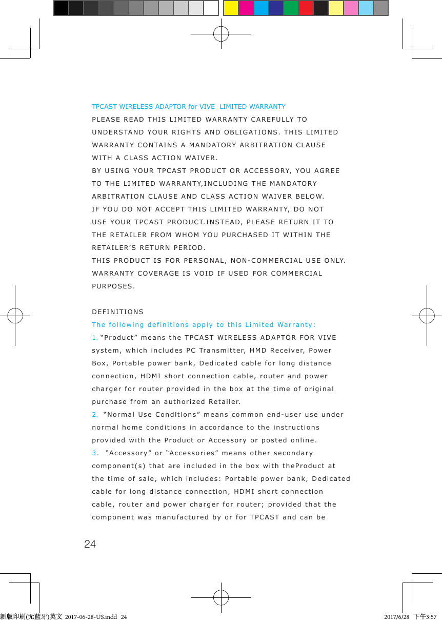 24TPCAST WIRELESS ADAPTOR for VIVE  LIMITED WARRANTYPLEASE READ THIS LIMITED WARRANTY CAREFULLY TO UNDERSTAND YOUR RIGHTS AND OBLIGATIONS. THIS LIMITED WARRANTY CONTAINS A MANDATORY ARBITRATION CLAUSEWITH A CLASS ACTION WAIVER.BY USING YOUR TPCAST PRODUCT OR ACCESSORY, YOU AGREE TO THE LIMITED WARRANTY,INCLUDING THE MANDATORY ARBITRATION CLAUSE AND CLASS ACTION WAIVER BELOW.IF YOU DO NOT ACCEPT THIS LIMITED WARRANTY, DO NOT USE YOUR TPCAST PRODUCT.INSTEAD, PLEASE RETURN IT TO THE RETAILER FROM WHOM YOU PURCHASED IT WITHIN THE RETAILER&rsquo;S RETURN PERIOD.THIS PRODUCT IS FOR PERSONAL, NON-COMMERCIAL USE ONLY. WARRANTY COVERAGE IS VOID IF USED FOR COMMERCIAL PURPOSES. DEFINITIONSThe following definitions apply to this Limited Warranty:1. &ldquo;Product&rdquo; means the TPCAST WIRELESS ADAPTOR FOR VIVE system, which includes PC Transmitter, HMD Receiver, Power Box, Portable power bank, Dedicated cable for long distance connection, HDMI short connection cable, router and power charger for router provided in the box at the time of original purchase from an authorized Retailer.2.  &ldquo;Normal Use Conditions&rdquo; means common end-user use under normal home conditions in accordance to the instructions provided with the Product or Accessory or posted online.3.  &ldquo;Accessory&rdquo; or &ldquo;Accessories&rdquo; means other secondary component(s) that are included in the box with theProduct at the time of sale, which includes: Portable power bank, Dedicated cable for long distance connection, HDMI short connection cable, router and power charger for router; provided that the component was manufactured by or for TPCAST and can be 新版印刷(无蓝牙)英文  2017-06-28-US.indd   24 2017/6/28   下午3:57