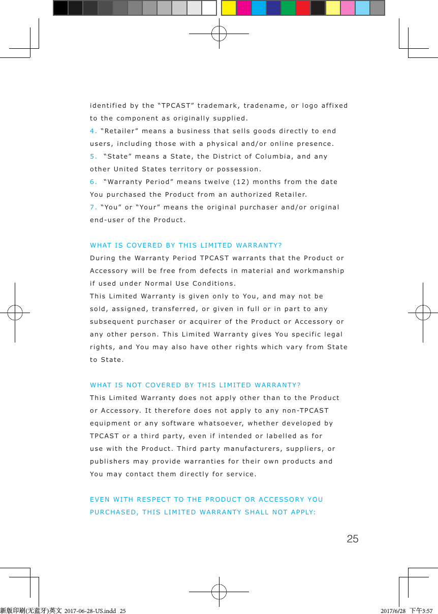 25identified by the &ldquo;TPCAST&rdquo; trademark, tradename, or logo affixed to the component as originally supplied.4. &ldquo;Retailer&rdquo; means a business that sells goods directly to end users, including those with a physical and/or online presence.5.  &ldquo;State&rdquo; means a State, the District of Columbia, and any other United States territory or possession.6.  &ldquo;Warranty Period&rdquo; means twelve (12) months from the date You purchased the Product from an authorized Retailer.7. &ldquo;You&rdquo; or &ldquo;Your&rdquo; means the original purchaser and/or original end-user of the Product.WHAT IS COVERED BY THIS LIMITED WARRANTY?During the Warranty Period TPCAST warrants that the Product or Accessory will be free from defects in material and workmanship if used under Normal Use Conditions.This Limited Warranty is given only to You, and may not be sold, assigned, transferred, or given in full or in part to any subsequent purchaser or acquirer of the Product or Accessory or any other person. This Limited Warranty gives You specific legal rights, and You may also have other rights which vary from State to State.WHAT IS NOT COVERED BY THIS LIMITED WARRANTY?This Limited Warranty does not apply other than to the Product or Accessory. It therefore does not apply to any non-TPCAST equipment or any software whatsoever, whether developed by TPCAST or a third party, even if intended or labelled as for use with the Product. Third party manufacturers, suppliers, or publishers may provide warranties for their own products and You may contact them directly for service.EVEN WITH RESPECT TO THE PRODUCT OR ACCESSORY YOU PURCHASED, THIS LIMITED WARRANTY SHALL NOT APPLY:新版印刷(无蓝牙)英文  2017-06-28-US.indd   25 2017/6/28   下午3:57