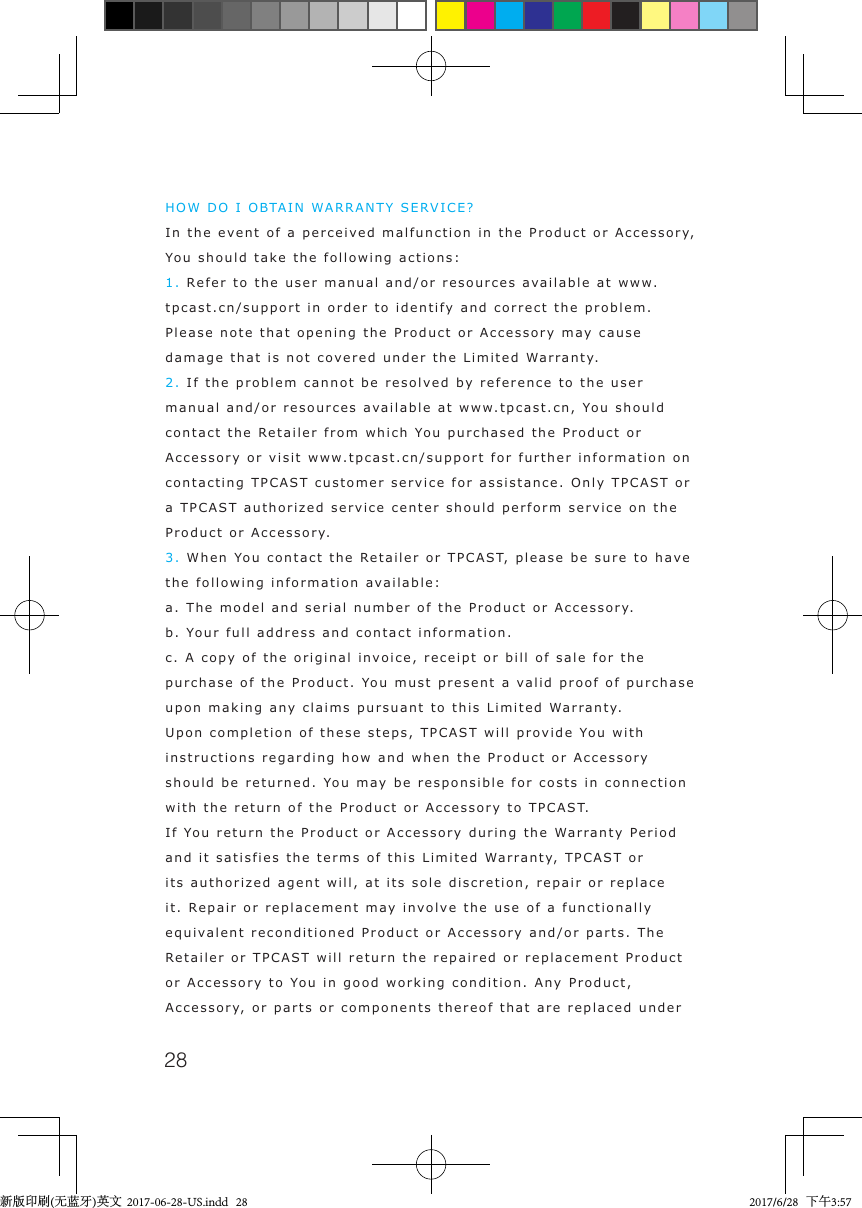 28HOW DO I OBTAIN WARRANTY SERVICE? In the event of a perceived malfunction in the Product or Accessory, You should take the following actions: 1. Refer to the user manual and/or resources available at www.tpcast.cn/support in order to identify and correct the problem. Please note that opening the Product or Accessory may cause damage that is not covered under the Limited Warranty.   2. If the problem cannot be resolved by reference to the user manual and/or resources available at www.tpcast.cn, You should contact the Retailer from which You purchased the Product or Accessory or visit www.tpcast.cn/support for further information on contacting TPCAST customer service for assistance. Only TPCAST or a TPCAST authorized service center should perform service on the Product or Accessory.   3. When You contact the Retailer or TPCAST, please be sure to have the following information available: a. The model and serial number of the Product or Accessory. b. Your full address and contact information. c. A copy of the original invoice, receipt or bill of sale for the purchase of the Product. You must present a valid proof of purchase upon making any claims pursuant to this Limited Warranty.   Upon completion of these steps, TPCAST will provide You with instructions regarding how and when the Product or Accessory should be returned. You may be responsible for costs in connection with the return of the Product or Accessory to TPCAST. If You return the Product or Accessory during the Warranty Period and it satisfies the terms of this Limited Warranty, TPCAST or its authorized agent will, at its sole discretion, repair or replace it. Repair or replacement may involve the use of a functionally equivalent reconditioned Product or Accessory and/or parts. The Retailer or TPCAST will return the repaired or replacement Product or Accessory to You in good working condition. Any Product, Accessory, or parts or components thereof that are replaced under 新版印刷(无蓝牙)英文  2017-06-28-US.indd   28 2017/6/28   下午3:57