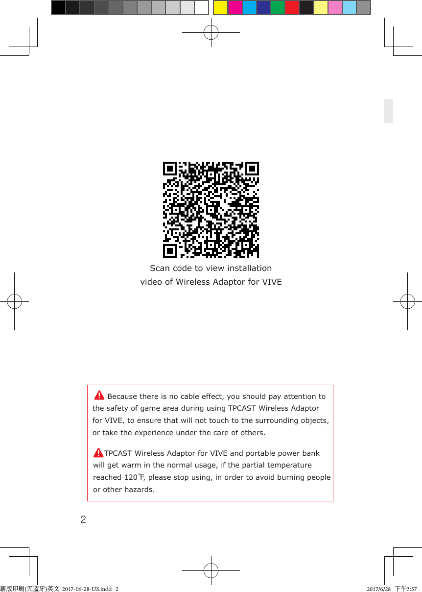 2Scan code to view installationvideo of Wireless Adaptor for VIVE    Because there is no cable effect, you should pay attention to the safety of game area during using TPCAST Wireless Adaptor for VIVE, to ensure that will not touch to the surrounding objects, or take the experience under the care of others.    TPCAST Wireless Adaptor for VIVE and portable power bank will get warm in the normal usage, if the partial temperature reached 120 F, please stop using, in order to avoid burning people or other hazards.新版印刷(无蓝牙)英文  2017-06-28-US.indd   2 2017/6/28   下午3:57