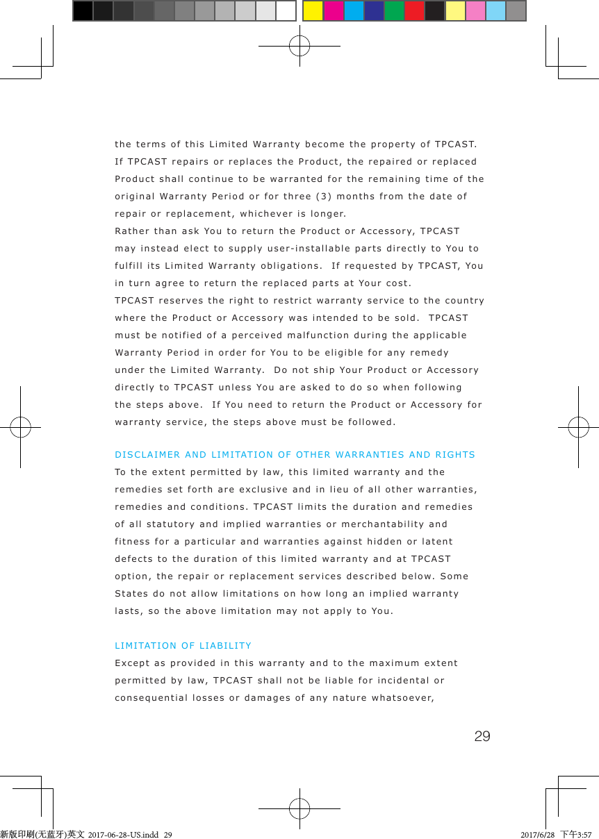 29the terms of this Limited Warranty become the property of TPCAST. If TPCAST repairs or replaces the Product, the repaired or replaced Product shall continue to be warranted for the remaining time of the original Warranty Period or for three (3) months from the date of repair or replacement, whichever is longer. Rather than ask You to return the Product or Accessory, TPCAST may instead elect to supply user-installable parts directly to You to fulfill its Limited Warranty obligations.  If requested by TPCAST, You in turn agree to return the replaced parts at Your cost. TPCAST reserves the right to restrict warranty service to the country where the Product or Accessory was intended to be sold.  TPCAST must be notified of a perceived malfunction during the applicable Warranty Period in order for You to be eligible for any remedy under the Limited Warranty.  Do not ship Your Product or Accessory directly to TPCAST unless You are asked to do so when following the steps above.  If You need to return the Product or Accessory for warranty service, the steps above must be followed.DISCLAIMER AND LIMITATION OF OTHER WARRANTIES AND RIGHTS To the extent permitted by law, this limited warranty and the remedies set forth are exclusive and in lieu of all other warranties, remedies and conditions. TPCAST limits the duration and remedies of all statutory and implied warranties or merchantability and fitness for a particular and warranties against hidden or latent defects to the duration of this limited warranty and at TPCAST option, the repair or replacement services described below. Some States do not allow limitations on how long an implied warranty lasts, so the above limitation may not apply to You.  LIMITATION OF LIABILITY Except as provided in this warranty and to the maximum extent permitted by law, TPCAST shall not be liable for incidental or consequential losses or damages of any nature whatsoever, 新版印刷(无蓝牙)英文  2017-06-28-US.indd   29 2017/6/28   下午3:57