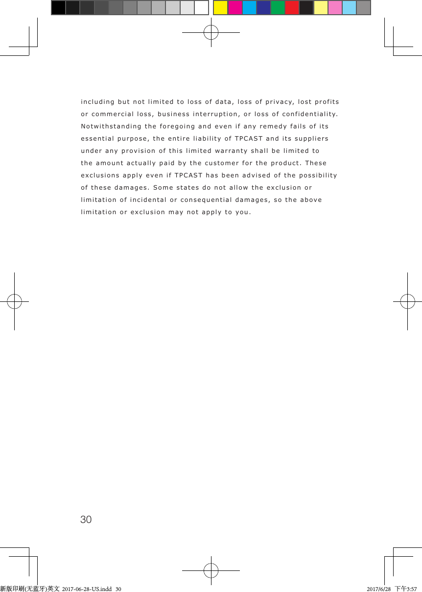 30including but not limited to loss of data, loss of privacy, lost profits or commercial loss, business interruption, or loss of confidentiality. Notwithstanding the foregoing and even if any remedy fails of its essential purpose, the entire liability of TPCAST and its suppliers under any provision of this limited warranty shall be limited to the amount actually paid by the customer for the product. These exclusions apply even if TPCAST has been advised of the possibility of these damages. Some states do not allow the exclusion or limitation of incidental or consequential damages, so the above limitation or exclusion may not apply to you. 新版印刷(无蓝牙)英文  2017-06-28-US.indd   30 2017/6/28   下午3:57
