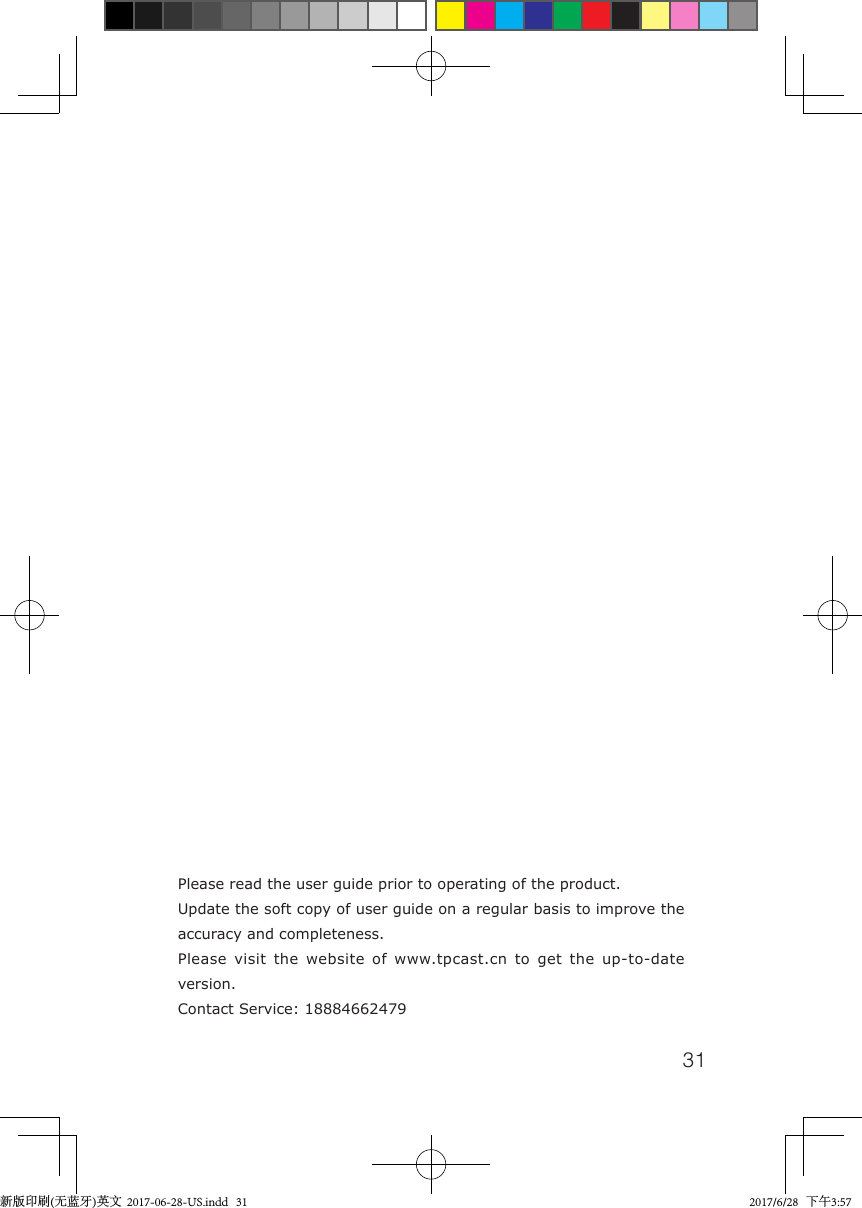 31Please read the user guide prior to operating of the product.Update the soft copy of user guide on a regular basis to improve the accuracy and completeness.Please visit the website of www.tpcast.cn to get the up-to-date version.Contact Service: 18884662479新版印刷(无蓝牙)英文  2017-06-28-US.indd   31 2017/6/28   下午3:57