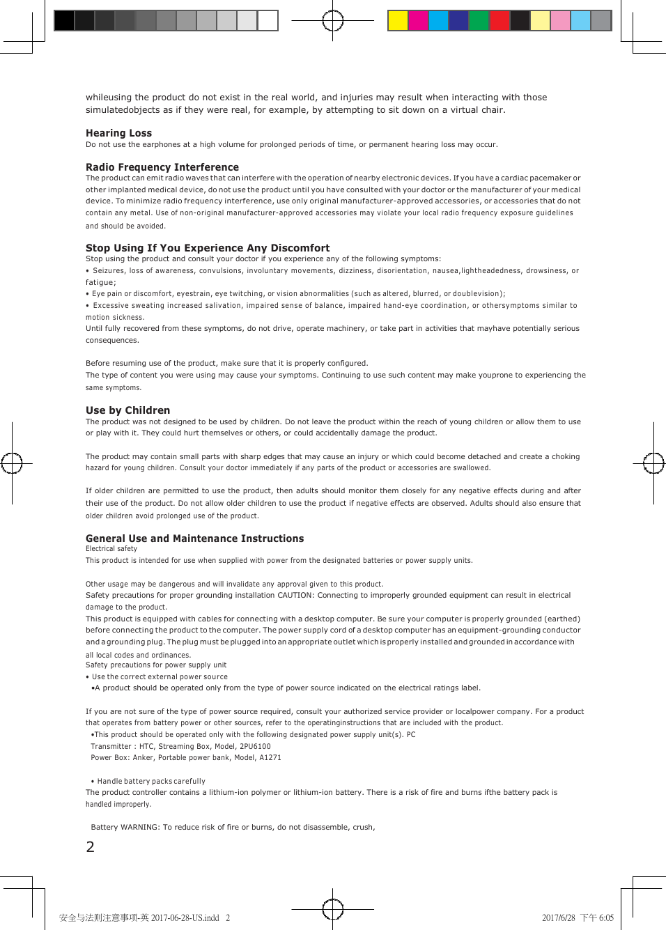 安全与法则注意事项-英 2017-06-28-US.indd   2 2017/6/28  下午 6:05     whileusing the product do not exist in the real world, and injuries may result when interacting with those simulatedobjects as if they were real, for example, by attempting to sit down on a virtual chair.  Hearing Loss Do not use the earphones at a high volume for prolonged periods of time, or permanent hearing loss may occur.  Radio Frequency Interference The product can emit radio waves that can interfere with the operation of nearby electronic devices. If you have a cardiac pacemaker or other implanted medical device, do not use the product until you have consulted with your doctor or the manufacturer of your medical device. To minimize radio frequency interference, use only original manufacturer-approved accessories, or accessories that do not contain any metal. Use of non-o riginal manufacturer-approved accessories may violate your local radio frequen cy exposure gu idelines and should be avoided.  Stop Using If You Experience Any Discomfort Stop using the product and consult your doctor if you experience any of the following symptoms: &bull; Seizures, lo ss of awareness,  convulsion s, in voluntary mo vement s, dizzin ess, disorientation, n au sea,lightheadedness, dro wsiness, o r fatigue; &bull; Eye pain or discomfort, eyestrain, eye twitching, or vision abn or malities (su ch as altered, blurred, or do ublevision); &bull; Excessive sw eatin g increased  salivation, imp aired sen se of balan ce, impair ed hand-eye coor dination, or o th ersymptoms similar to motion si ckness. Until fully recovered from these symptoms, do not drive, operate machinery, or take part in activities that mayhave potentially serious consequences.  Before resuming use of the product, make sure that it is properly configured. The type of content you were using may cause your symptoms. Continuing to use such content may make youprone to experiencing the same symptoms.  Use by Children The product was not designed to be used by children. Do not leave the product within the reach of young children or allow them to use or play with it. They could hurt themselves or others, or could accidentally damage the product.  The product may contain small parts with sharp edges that may cause an injury or which could become detached and create a choking hazard for young children. Consult your doctor immediately if any parts of the product or accessories are swallowed.  If older children are permitted to use the product, then adults should monitor them closely for any negative effects during and after their use of the product. Do not allow older children to use the product if negative effects are observed. Adults should also ensure that older children avoid prolonged use of the product.  General Use and Maintenance Instructions Electrical safety This product is intended for use when supplied with power from the designated batteries or power supply units.  Other usage may be dangerous and will invalidate any approval given to this product. Safety precautions for proper grounding installation CAUTION: Connecting to improperly grounded equipment can result in electrical damage to the product. This product is equipped with cables for connecting with a desktop computer. Be sure your computer is properly grounded (earthed) before connecting the product to the computer. The power supply cord of a desktop computer has an equipment-grounding conductor and a grounding plug. The plug must be plugged into an appropriate outlet which is properly installed and grounded in accordance with all local codes and ordinances. Safety precautions for power supply unit &bull; Use the corre ct external pow er source &bull;A product should be operated only from the type of power source indicated on the electrical ratings label.  If you are not sure of the type of power source required, consult your authorized service provider or localpower company. For a product that operates from battery power or other sources, refer to the operatinginstructions that are included with the product. &bull;This product should be operated only with the following designated power supply unit(s). PC Transmitter : HTC, Streaming Box, Model, 2PU6100 Power Box: Anker, Portable power bank, Model, A1271  &bull; Handle battery packs c arefully The product controller contains a lithium-ion polymer or lithium-ion battery. There is a risk of fire and burns ifthe battery pack is handled improperly.  Battery WARNING: To reduce risk of fire or burns, do not disassemble, crush, 2 