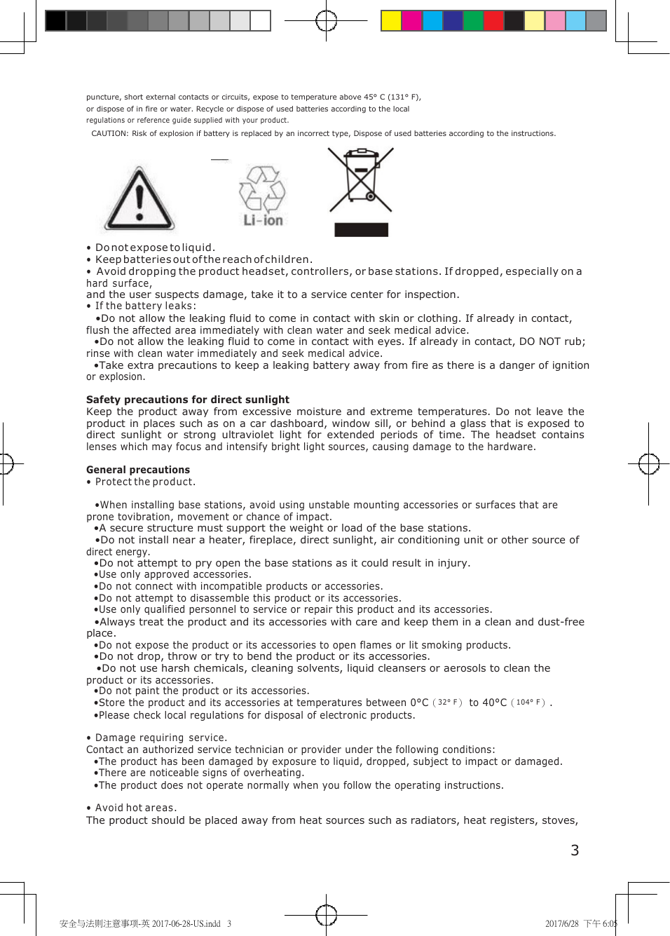 安全与法则注意事项-英 2017-06-28-US.indd   3 2017/6/28  下午 6:05     puncture, short external contacts or circuits, expose to temperature above 45&deg; C (131&deg; F), or dispose of in fire or water. Recycle or dispose of used batteries according to the local regulations or reference guide supplied with your product. CAUTION: Risk of explosion if battery is replaced by an incorrect type, Dispose of used batteries according to the instructions. &bull; Do not expose to liquid. &bull; Keep batteries out of the reach of children. &bull; Avoid dropping the product headset, controllers, or base stations. If dropped, especially on a hard surface, and the user suspects damage, take it to a service center for inspection. &bull; If the battery leaks: &bull;Do not allow the leaking fluid to come in contact with skin or clothing. If already in contact, flush the affected area immediately with clean water and seek medical advice. &bull;Do not allow the leaking fluid to come in contact with eyes. If already in contact, DO NOT rub; rinse with clean water immediately and seek medical advice. &bull;Take extra precautions to keep a leaking battery away from fire as there is a danger of ignition or explosion.  Safety precautions for direct sunlight Keep  the product  away  from  excessive  moisture  and extreme temperatures.  Do not  leave the product in places such as on a car dashboard, window sill, or behind a glass that is exposed to direct  sunlight  or  strong  ultraviolet  light  for  extended  periods  of  time.  The  headset  contains lenses which may focus and intensify bright light sources, causing damage to the hardware.  General precautions &bull; Protect the product.  &bull;When installing base stations, avoid using unstable mounting accessories or surfaces that are prone tovibration, movement or chance of impact. &bull;A secure structure must support the weight or load of the base stations. &bull;Do not install near a heater, fireplace, direct sunlight, air conditioning unit or other source of direct energy. &bull;Do not attempt to pry open the base stations as it could result in injury. &bull;Use only approved accessories. &bull;Do not connect with incompatible products or accessories. &bull;Do not attempt to disassemble this product or its accessories. &bull;Use only qualified personnel to service or repair this product and its accessories. &bull;Always treat the product and its accessories with care and keep them in a clean and dust-free place. &bull;Do not expose the product or its accessories to open flames or lit smoking products. &bull;Do not drop, throw or try to bend the product or its accessories. &bull;Do not use harsh chemicals, cleaning solvents, liquid cleansers or aerosols to clean the product or its accessories. &bull;Do not paint the product or its accessories. &bull;Store the product and its accessories at temperatures between 0&deg;C（32&deg; F） to 40&deg;C（104&deg; F）. &bull;Please check local regulations for disposal of electronic products.  &bull; Damage requiring  service. Contact an authorized service technician or provider under the following conditions: &bull;The product has been damaged by exposure to liquid, dropped, subject to impact or damaged. &bull;There are noticeable signs of overheating. &bull;The product does not operate normally when you follow the operating instructions.  &bull; Avoid hot areas. The product should be placed away from heat sources such as radiators, heat registers, stoves,  3 