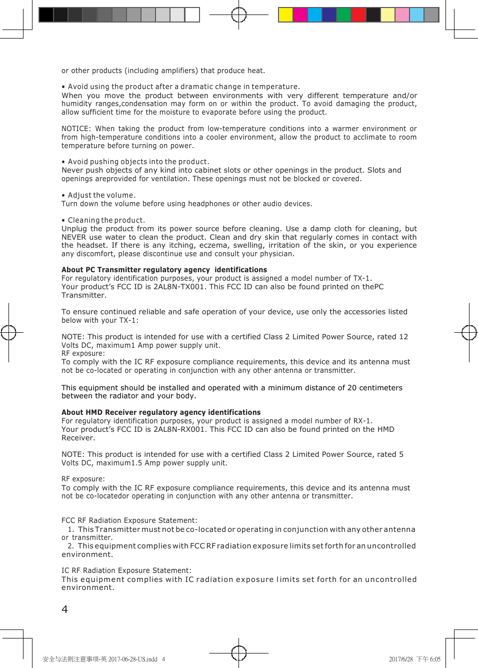 安全与法则注意事项-英 2017-06-28-US.indd   4 2017/6/28  下午 6:05     or other products (including amplifiers) that produce heat.  &bull; Avoid using the product after a dramatic change in temperature. When  you  move  the  product  between  environments  with  very  different  temperature  and/or humidity  ranges,condensation  may  form  on  or  within  the  product.  To  avoid  damaging  the  product, allow sufficient time for the moisture to evaporate before using the product.  NOTICE:  When  taking  the  product  from  low-temperature  conditions  into  a  warmer  environment  or from high-temperature conditions into a cooler environment, allow the product to acclimate to room temperature before turning on power.  &bull; Avoid pushing objects into the product. Never push objects of any kind into cabinet slots or other openings in the product. Slots and openings areprovided for ventilation. These openings must not be blocked or covered.  &bull; Adjust the volume. Turn down the volume before using headphones or other audio devices.  &bull; Cleaning the product. Unplug the  product from  its power source  before  cleaning.  Use  a damp cloth  for cleaning,  but NEVER use water to clean the product. Clean and dry skin that regularly comes in contact with the headset. If there  is any  itching, eczema,  swelling,  irritation of the  skin, or  you  experience any discomfort, please discontinue use and consult your physician.  About PC Transmitter regulatory agency  identifications For regulatory identification purposes, your product is assigned a model number of TX-1. Your product&rsquo;s FCC ID is 2AL8N-TX001. This FCC ID can also be found printed on thePC Transmitter.  To ensure continued reliable and safe operation of your device, use only the accessories listed below with your TX-1:  NOTE: This product is intended for use with a certified Class 2 Limited Power Source, rated 12 Volts DC, maximum1 Amp power supply unit. RF exposure: To comply with the IC RF exposure compliance requirements, this device and its antenna must not be co-located or operating in conjunction with any other antenna or transmitter.  This equipment should be installed and operated with a minimum distance of 20 centimeters between the radiator and your body.  About HMD Receiver regulatory agency identifications For regulatory identification purposes, your product is assigned a model number of RX-1. Your product&rsquo;s FCC ID is 2AL8N-RX001. This FCC ID can also be found printed on the HMD Receiver.  NOTE: This product is intended for use with a certified Class 2 Limited Power Source, rated 5 Volts DC, maximum1.5 Amp power supply unit.  RF exposure: To comply with the IC RF exposure compliance requirements, this device and its antenna must not be co-locatedor operating in conjunction with any other antenna or transmitter.   FCC RF Radiation Exposure Statement: 1. This Transmitter must not be co-located or operating in conjunction with any other antenna or  transmitter. 2. This equipment complies with FCC RF radiation exposure limits set forth for an uncontrolled environment.  IC RF Radiation Exposure Statement: This equipment complies with IC radiation e xposure  l imits set forth for an u ncontrolle d environment.   4 
