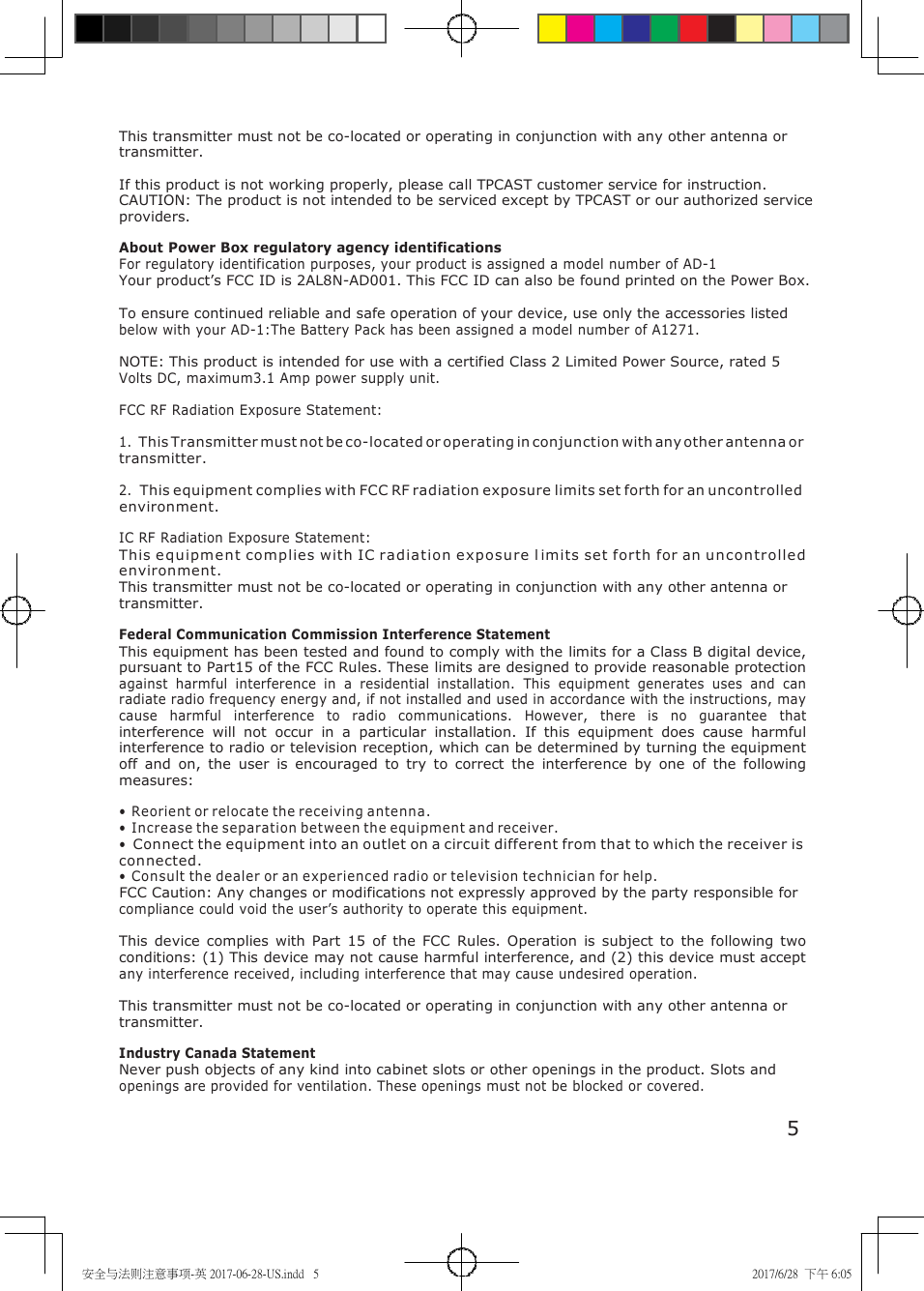 安全与法则注意事项-英 2017-06-28-US.indd   5 2017/6/28  下午 6:05     This transmitter must not be co-located or operating in conjunction with any other antenna or transmitter.  If this product is not working properly, please call TPCAST customer service for instruction. CAUTION: The product is not intended to be serviced except by TPCAST or our authorized service providers.  About Power Box regulatory agency identifications For regulatory identification purposes, your product is assigned a model number of AD-1 Your product&rsquo;s FCC ID is 2AL8N-AD001. This FCC ID can also be found printed on the Power Box.  To ensure continued reliable and safe operation of your device, use only the accessories listed below with your AD-1:The Battery Pack has been assigned a model number of A1271.  NOTE: This product is intended for use with a certified Class 2 Limited Power Source, rated 5 Volts DC, maximum3.1 Amp power supply unit.  FCC RF Radiation Exposure Statement:  1. This Transmitter must not be co-located or operating in conjunction with any other antenna or transmitter.  2. This equipment complies with FCC RF radiation exposure limits set forth for an uncontrolled environment.  IC RF Radiation Exposure Statement: This equipment complies with IC radiation e xposure  l imits set forth for an u ncontrolle d environment.  This transmitter must not be co-located or operating in conjunction with any other antenna or transmitter.  Federal Communication Commission Interference Statement This equipment has been tested and found to comply with the limits for a Class B digital device, pursuant to Part15 of the FCC Rules. These limits are designed to provide reasonable protection against  harmful  interference  in  a  residential  installation.  This  equipment  generates  uses  and  can radiate radio frequency energy and, if not installed and used in accordance with the instructions, may cause  harmful  interference  to  radio  communications.  However,  there  is  no  guarantee  that interference  will  not  occur  in  a  particular  installation.  If  this  equipment  does  cause  harmful interference to radio or television reception, which can be determined by turning the equipment off  and  on,  the  user  is  encouraged  to  try  to  correct  the  interference  by  one  of  the  following measures:  &bull; Reorient or relocate the receiving antenna. &bull; Increase the separation between the equipment and receiver. &bull; Connect the equipment into an outlet on a circuit different from that to which the receiver is connected. &bull; Consult the dealer or an experienced radio or television technician for help. FCC Caution: Any changes or modifications not expressly approved by the party responsible for compliance could void the user&rsquo;s authority to operate this equipment.  This  device  complies  with  Part  15  of the  FCC  Rules.  Operation  is  subject  to  the  following  two conditions: (1) This device may not cause harmful interference, and (2) this device must accept any interference received, including interference that may cause undesired operation.  This transmitter must not be co-located or operating in conjunction with any other antenna or transmitter.  Industry Canada Statement Never push objects of any kind into cabinet slots or other openings in the product. Slots and openings are provided for ventilation. These openings must not be blocked or covered.  5 