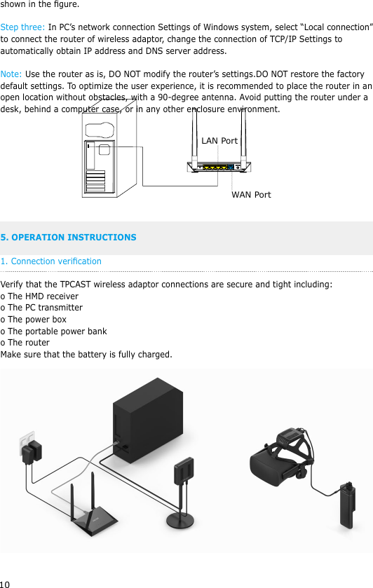 10shown in the gure.Step three: In PC&rsquo;s network connection Settings of Windows system, select &ldquo;Local connection&rdquo; to connect the router of wireless adaptor, change the connection of TCP/IP Settings to automatically obtain IP address and DNS server address. Note: Use the router as is, DO NOT modify the router&rsquo;s settings.DO NOT restore the factory default settings. To optimize the user experience, it is recommended to place the router in an open location without obstacles, with a 90-degree antenna. Avoid putting the router under a desk, behind a computer case, or in any other enclosure environment. 5. OPERATION INSTRUCTIONS1. Connection vericationVerify that the TPCAST wireless adaptor connections are secure and tight including:o The HMD receivero The PC transmittero The power boxo The portable power banko The routerMake sure that the battery is fully charged.LAN PortWAN Port